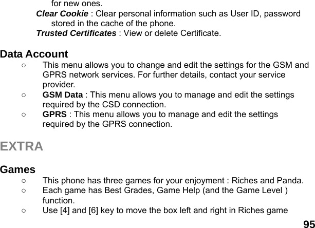  95 for new ones. Clear Cookie : Clear personal information such as User ID, password stored in the cache of the phone. Trusted Certificates : View or delete Certificate.  Data Account   ○  This menu allows you to change and edit the settings for the GSM and GPRS network services. For further details, contact your service provider. ○ GSM Data : This menu allows you to manage and edit the settings required by the CSD connection. ○ GPRS : This menu allows you to manage and edit the settings required by the GPRS connection.  EXTRA  Games  ○  This phone has three games for your enjoyment : Riches and Panda. ○  Each game has Best Grades, Game Help (and the Game Level ) function. ○  Use [4] and [6] key to move the box left and right in Riches game 