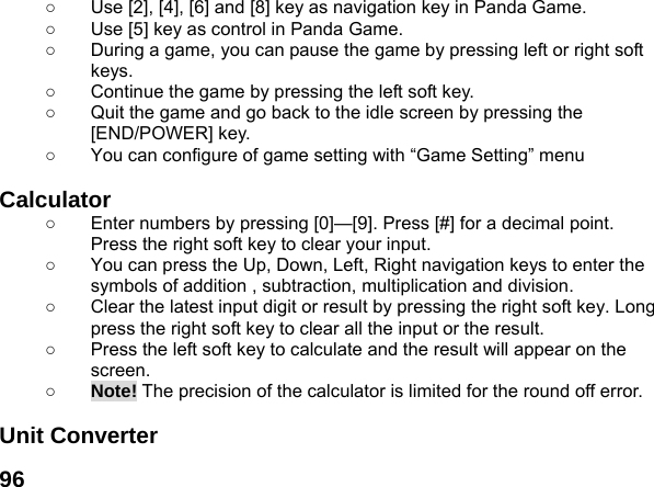  96○  Use [2], [4], [6] and [8] key as navigation key in Panda Game. ○  Use [5] key as control in Panda Game. ○  During a game, you can pause the game by pressing left or right soft keys. ○  Continue the game by pressing the left soft key. ○  Quit the game and go back to the idle screen by pressing the [END/POWER] key. ○  You can configure of game setting with &ldquo;Game Setting&rdquo; menu  Calculator  ○  Enter numbers by pressing [0]&mdash;[9]. Press [#] for a decimal point. Press the right soft key to clear your input. ○  You can press the Up, Down, Left, Right navigation keys to enter the symbols of addition , subtraction, multiplication and division. ○  Clear the latest input digit or result by pressing the right soft key. Long press the right soft key to clear all the input or the result. ○  Press the left soft key to calculate and the result will appear on the screen. ○ Note! The precision of the calculator is limited for the round off error.  Unit Converter   