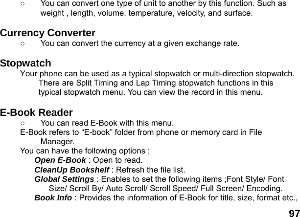  97 ○  You can convert one type of unit to another by this function. Such as weight , length, volume, temperature, velocity, and surface.  Currency Converter   ○  You can convert the currency at a given exchange rate.  Stopwatch  Your phone can be used as a typical stopwatch or multi-direction stopwatch. There are Split Timing and Lap Timing stopwatch functions in this typical stopwatch menu. You can view the record in this menu.  E-Book Reader   ○  You can read E-Book with this menu. E-Book refers to &ldquo;E-book&rdquo; folder from phone or memory card in File Manager. You can have the following options ; Open E-Book : Open to read. CleanUp Bookshelf : Refresh the file list. Global Settings : Enables to set the following items ;Font Style/ Font Size/ Scroll By/ Auto Scroll/ Scroll Speed/ Full Screen/ Encoding. Book Info : Provides the information of E-Book for title, size, format etc., 
