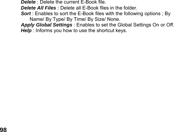  98Delete : Delete the current E-Book file. Delete All Files : Delete all E-Book files in the folder. Sort : Enables to sort the E-Book files with the following options ; By Name/ By Type/ By Time/ By Size/ None. Apply Global Settings : Enables to set the Global Settings On or Off. Help : Informs you how to use the shortcut keys.  