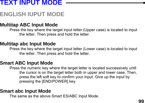  99 TEXT INPUT MODE  ENGLISH IUPUT MODE  Multitap ABC Input Mode Press the key where the target input letter (Upper case) is located to input the letter. Then press and hold the letter.  Multitap abc Input Mode Press the key where the target input letter (Lower case) is located to input the letter. Then press and hold the letter.  Smart ABC Input Mode Press the numeric key where the target letter is located successively until the cursor is on the target letter both in upper and lower case. Then, press the left soft key to confirm your input. Give up the input by pressing the [END/POWER] key.    Smart abc Input Mode The same as the above Smart ES/ABC Input Mode. 