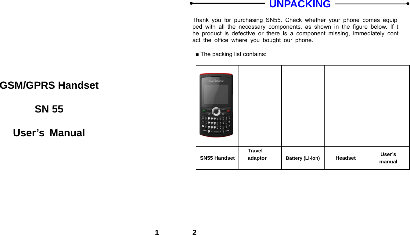  1        GSM/GPRS Handset  SN 55  User&rsquo;s Manual  2  UNPACKING  Thank you for purchasing SN55. Check whether your phone comes equipped with all the necessary components, as shown in the figure below. If the product is defective or there is a component missing, immediately contact the office where you bought our phone.  ■ The packing list contains:                          SN55 HandsetTravel adaptor  Battery (Li-ion) Headset  User&rsquo;s manual  