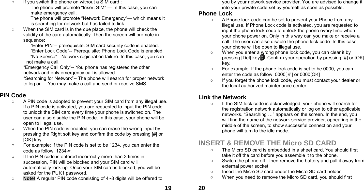  19○  If you switch the phone on without a SIM card : The phone will promote &ldquo;Insert SIM&rdquo; ― In this case, you can make emergency call. The phone will promote &ldquo;Network Emergency&rdquo;― which means it is searching for network but has failed to link. ○  When the SIM card is in the due place, the phone will check the validity of the card automatically. Then the screen will promote in sequence: &ldquo;Enter PIN&rdquo;-- prerequisite: SIM card security code is enabled.   &ldquo;Enter Lock Code&rdquo;-- Prerequisite: Phone Lock Code is enabled. &ldquo;No Service&rdquo;-- Network registration failure. In this case, you can not make a call. &ldquo;Emergency Call Only&rdquo;-- You phone has registered the other network and only emergency call is allowed.   &ldquo;Searching for Network&rdquo;-- The phone will search for proper network to log on.    You may make a call and send or receive SMS.  PIN Code ○  A PIN code is adopted to prevent your SIM card from any illegal use. If a PIN code is activated, you are requested to input the PIN code to unlock the SIM card every time your phone is switched on. The user can also disable the PIN code. In this case, your phone will be open to illegal use. ○  When the PIN code is enabled, you can erase the wrong input by pressing the Right soft key and confirm the code by pressing [#] or [OK] key   ○  For example: If the PIN code is set to be 1234, you can enter the code as follow: 1234＃. ○  If the PIN code is entered incorrectly more than 3 times in succession, PIN will be blocked and your SIM card will automatically lock-up. Once your SIM card is blocked, you will be asked for the PUK1 password. ○ Note! A regular PIN code consisting of 4~8 digits will be offered to  20you by your network service provider. You are advised to change it into your private code set by yourself as soon as possible. Phone Lock ○  A Phone lock code can be set to prevent your Phone from any illegal use. If Phone Lock code is activated, you are requested to input the phone lock code to unlock the phone every time when your phone power on. Only in this way can you make or receive a call. The user can also disable the phone lock code. In this case, your phone will be open to illegal use.   ○  When you enter a wrong phone lock code, you can clear it by pressing [Del] key    . Confirm your operation by pressing [#] or [OK] key. ○  For example: If the phone lock code is set to be 0000, you can enter the code as follow: 0000[＃] or 0000[OK] ○  If you forget the phone lock code, you must contact your dealer or the local authorized maintenance center.    Link the Network ○  If the SIM lock code is acknowledged, your phone will search for the registration network automatically or log on to other applicable networks. &ldquo;Searching &hellip;&rdquo; appears on the screen. In the end, you will find the name of the network service provider, appearing in the middle of the screen, to show successful connection and your phone will turn to the idle mode.  INSERT &amp; REMOVE THE Micro SD CARD ○  The Micro SD card is embedded in a sheet card. You should first take it off the card before you assemble it to the phone.   ○  Switch the phone off. Then remove the battery and pull it away from external power socket ○  Insert the Micro SD card under the Micro SD card holder. ○  When you need to remove the Micro SD card, you should first   
