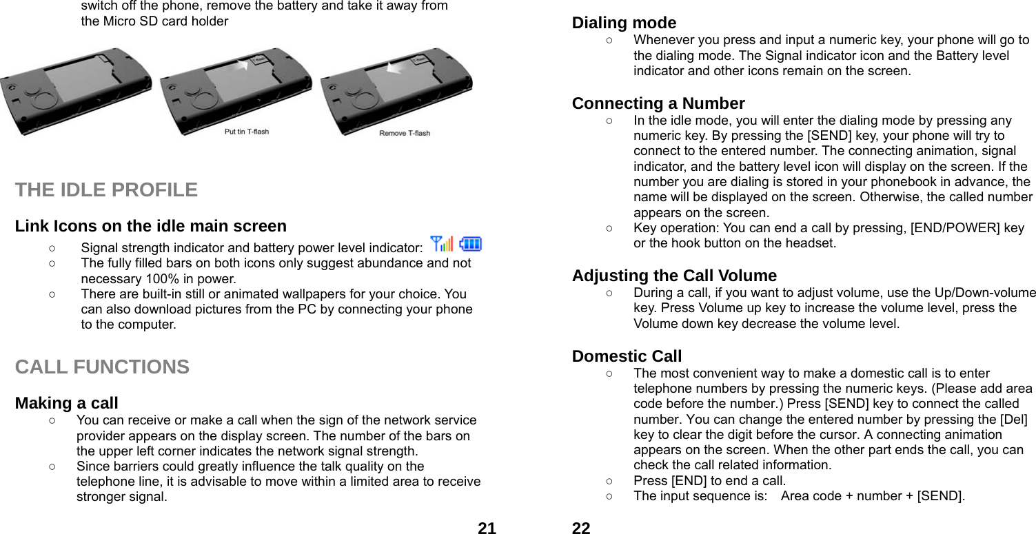  21switch off the phone, remove the battery and take it away from   the Micro SD card holder          THE IDLE PROFILE  Link Icons on the idle main screen ○  Signal strength indicator and battery power level indicator:    ○  The fully filled bars on both icons only suggest abundance and not necessary 100% in power. ○  There are built-in still or animated wallpapers for your choice. You can also download pictures from the PC by connecting your phone to the computer.  CALL FUNCTIONS  Making a call ○  You can receive or make a call when the sign of the network service provider appears on the display screen. The number of the bars on the upper left corner indicates the network signal strength. ○  Since barriers could greatly influence the talk quality on the telephone line, it is advisable to move within a limited area to receive stronger signal.  22 Dialing mode ○  Whenever you press and input a numeric key, your phone will go to the dialing mode. The Signal indicator icon and the Battery level indicator and other icons remain on the screen.    Connecting a Number ○  In the idle mode, you will enter the dialing mode by pressing any numeric key. By pressing the [SEND] key, your phone will try to connect to the entered number. The connecting animation, signal indicator, and the battery level icon will display on the screen. If the number you are dialing is stored in your phonebook in advance, the name will be displayed on the screen. Otherwise, the called number appears on the screen.   ○  Key operation: You can end a call by pressing, [END/POWER] key or the hook button on the headset.  Adjusting the Call Volume ○  During a call, if you want to adjust volume, use the Up/Down-volume key. Press Volume up key to increase the volume level, press the Volume down key decrease the volume level.  Domestic Call ○  The most convenient way to make a domestic call is to enter telephone numbers by pressing the numeric keys. (Please add area code before the number.) Press [SEND] key to connect the called number. You can change the entered number by pressing the [Del] key to clear the digit before the cursor. A connecting animation appears on the screen. When the other part ends the call, you can check the call related information. ○  Press [END] to end a call.   ○  The input sequence is:    Area code + number + [SEND].  
