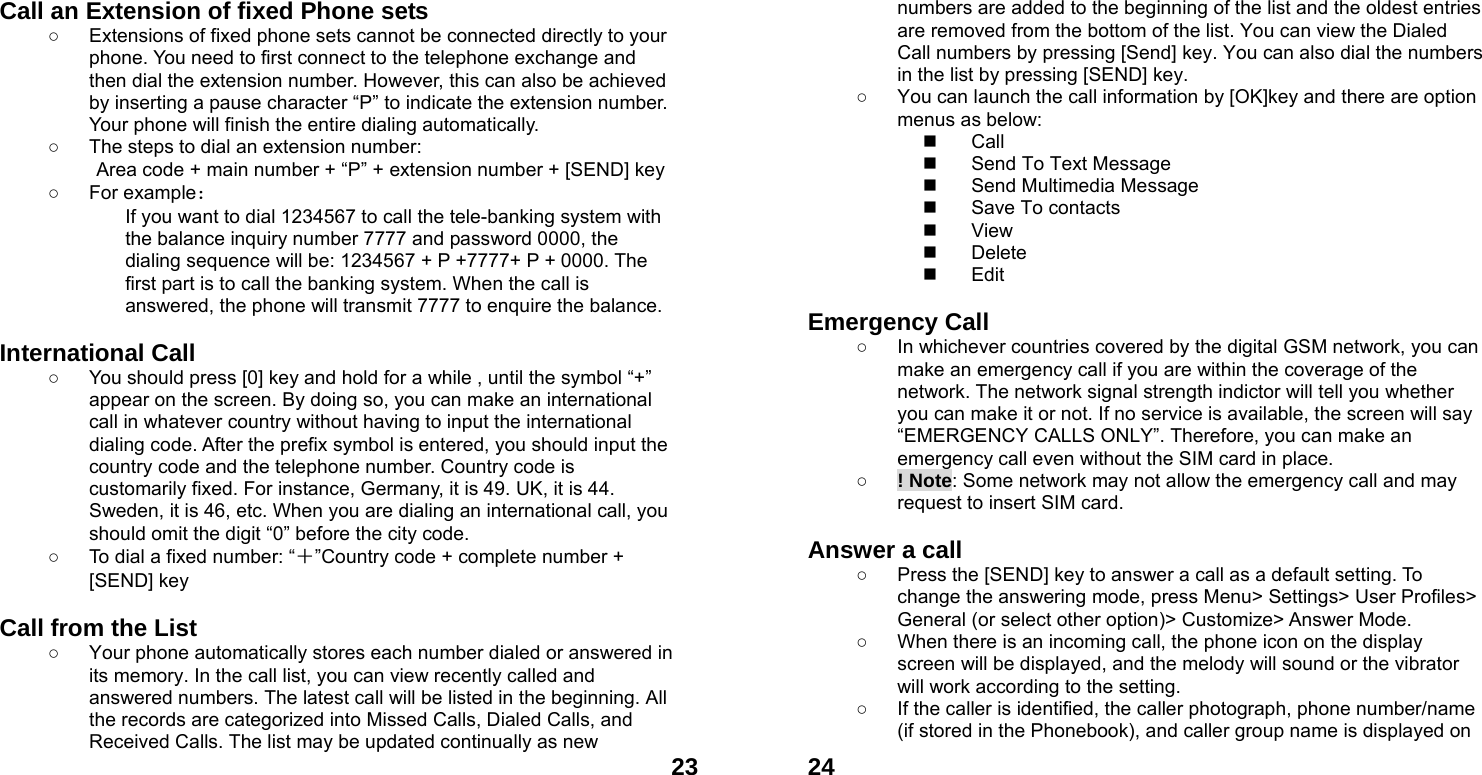  23Call an Extension of fixed Phone sets ○  Extensions of fixed phone sets cannot be connected directly to your phone. You need to first connect to the telephone exchange and then dial the extension number. However, this can also be achieved by inserting a pause character &ldquo;P&rdquo; to indicate the extension number. Your phone will finish the entire dialing automatically.   ○  The steps to dial an extension number: Area code + main number + &ldquo;P&rdquo; + extension number + [SEND] key   ○ For example： If you want to dial 1234567 to call the tele-banking system with the balance inquiry number 7777 and password 0000, the dialing sequence will be: 1234567 + P +7777+ P + 0000. The first part is to call the banking system. When the call is answered, the phone will transmit 7777 to enquire the balance.  International Call ○  You should press [0] key and hold for a while , until the symbol &ldquo;+&rdquo; appear on the screen. By doing so, you can make an international call in whatever country without having to input the international dialing code. After the prefix symbol is entered, you should input the country code and the telephone number. Country code is customarily fixed. For instance, Germany, it is 49. UK, it is 44. Sweden, it is 46, etc. When you are dialing an international call, you should omit the digit &ldquo;0&rdquo; before the city code. ○  To dial a fixed number: &ldquo;＋&rdquo;Country code + complete number + [SEND] key    Call from the List ○  Your phone automatically stores each number dialed or answered in its memory. In the call list, you can view recently called and answered numbers. The latest call will be listed in the beginning. All the records are categorized into Missed Calls, Dialed Calls, and Received Calls. The list may be updated continually as new  24numbers are added to the beginning of the list and the oldest entries are removed from the bottom of the list. You can view the Dialed Call numbers by pressing [Send] key. You can also dial the numbers in the list by pressing [SEND] key. ○  You can launch the call information by [OK]key and there are option menus as below:  Call   Send To Text Message   Send Multimedia Message   Save To contacts  View  Delete  Edit  Emergency Call ○  In whichever countries covered by the digital GSM network, you can make an emergency call if you are within the coverage of the network. The network signal strength indictor will tell you whether you can make it or not. If no service is available, the screen will say &ldquo;EMERGENCY CALLS ONLY&rdquo;. Therefore, you can make an emergency call even without the SIM card in place.   ○ ! Note: Some network may not allow the emergency call and may request to insert SIM card.  Answer a call ○  Press the [SEND] key to answer a call as a default setting. To change the answering mode, press Menu> Settings> User Profiles> General (or select other option)> Customize> Answer Mode. ○  When there is an incoming call, the phone icon on the display screen will be displayed, and the melody will sound or the vibrator will work according to the setting. ○  If the caller is identified, the caller photograph, phone number/name (if stored in the Phonebook), and caller group name is displayed on 