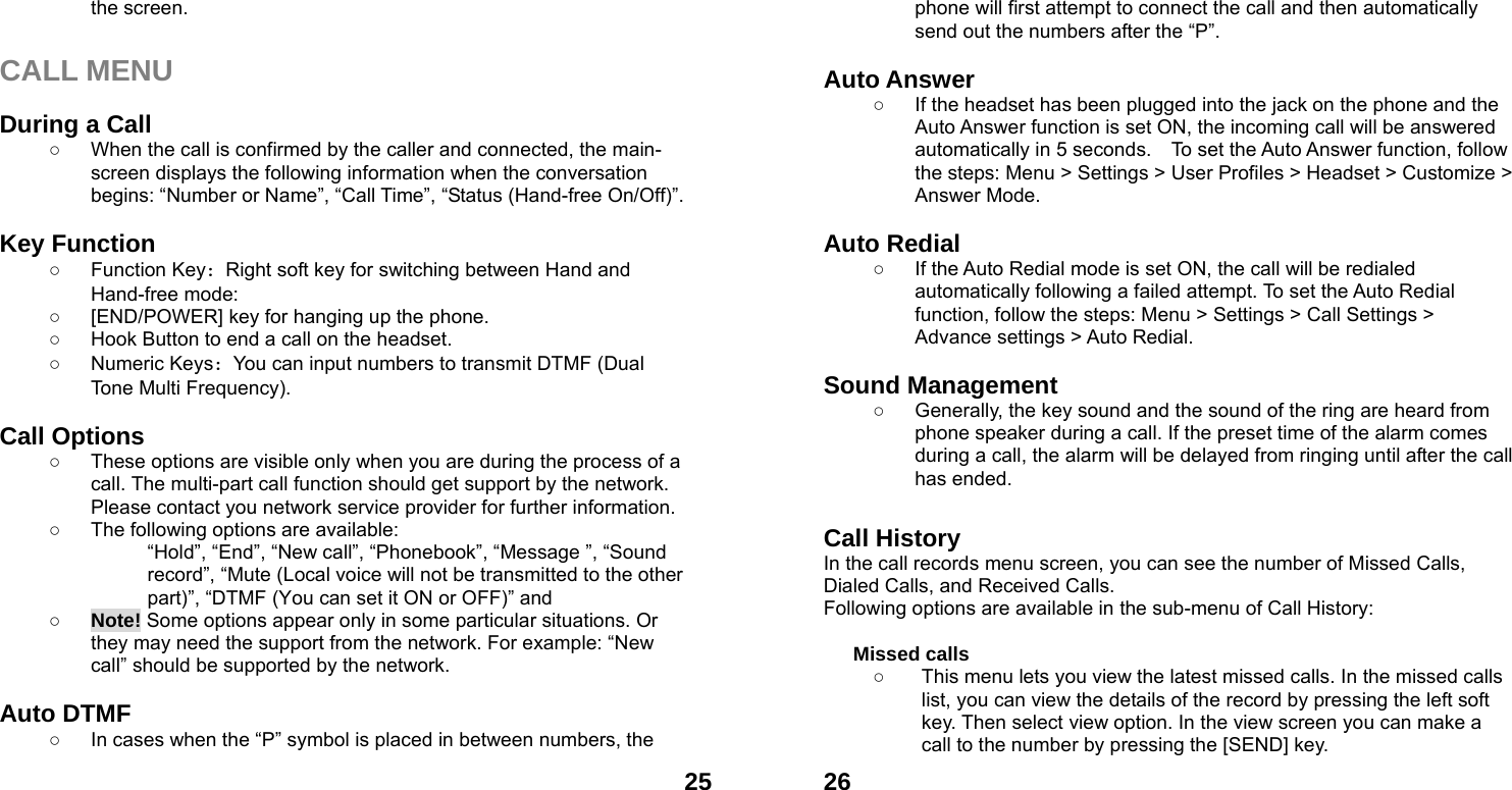  25the screen.  CALL MENU  During a Call ○  When the call is confirmed by the caller and connected, the main-screen displays the following information when the conversation begins: &ldquo;Number or Name&rdquo;, &ldquo;Call Time&rdquo;, &ldquo;Status (Hand-free On/Off)&rdquo;.  Key Function ○ Function Key：Right soft key for switching between Hand and Hand-free mode:   ○  [END/POWER] key for hanging up the phone. ○  Hook Button to end a call on the headset. ○ Numeric Keys：You can input numbers to transmit DTMF (Dual Tone Multi Frequency).  Call Options ○  These options are visible only when you are during the process of a call. The multi-part call function should get support by the network. Please contact you network service provider for further information. ○  The following options are available: &ldquo;Hold&rdquo;, &ldquo;End&rdquo;, &ldquo;New call&rdquo;, &ldquo;Phonebook&rdquo;, &ldquo;Message &rdquo;, &ldquo;Sound record&rdquo;, &ldquo;Mute (Local voice will not be transmitted to the other part)&rdquo;, &ldquo;DTMF (You can set it ON or OFF)&rdquo; and   ○ Note! Some options appear only in some particular situations. Or they may need the support from the network. For example: &ldquo;New call&rdquo; should be supported by the network.  Auto DTMF ○  In cases when the &ldquo;P&rdquo; symbol is placed in between numbers, the  26phone will first attempt to connect the call and then automatically send out the numbers after the &ldquo;P&rdquo;.  Auto Answer ○  If the headset has been plugged into the jack on the phone and the Auto Answer function is set ON, the incoming call will be answered automatically in 5 seconds.    To set the Auto Answer function, follow the steps: Menu > Settings > User Profiles > Headset > Customize > Answer Mode.  Auto Redial ○  If the Auto Redial mode is set ON, the call will be redialed automatically following a failed attempt. To set the Auto Redial function, follow the steps: Menu > Settings > Call Settings > Advance settings > Auto Redial.  Sound Management ○  Generally, the key sound and the sound of the ring are heard from phone speaker during a call. If the preset time of the alarm comes during a call, the alarm will be delayed from ringing until after the call has ended.    Call History In the call records menu screen, you can see the number of Missed Calls, Dialed Calls, and Received Calls. Following options are available in the sub-menu of Call History:    Missed calls   ○  This menu lets you view the latest missed calls. In the missed calls list, you can view the details of the record by pressing the left soft key. Then select view option. In the view screen you can make a call to the number by pressing the [SEND] key. 