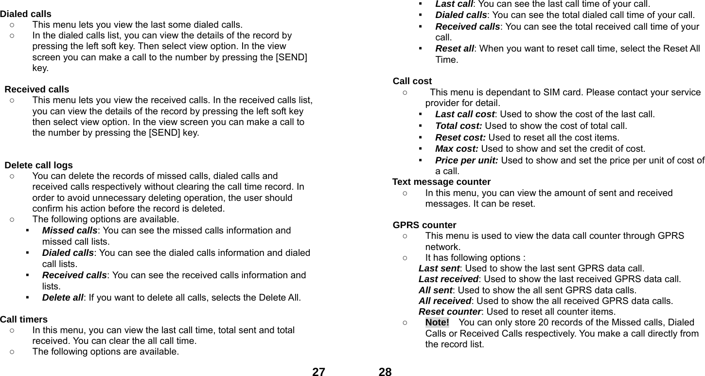  27 Dialed calls   ○  This menu lets you view the last some dialed calls.   ○  In the dialed calls list, you can view the details of the record by pressing the left soft key. Then select view option. In the view screen you can make a call to the number by pressing the [SEND] key.  Received calls   ○  This menu lets you view the received calls. In the received calls list, you can view the details of the record by pressing the left soft key then select view option. In the view screen you can make a call to the number by pressing the [SEND] key.   Delete call logs   ○  You can delete the records of missed calls, dialed calls and received calls respectively without clearing the call time record. In order to avoid unnecessary deleting operation, the user should confirm his action before the record is deleted. ○  The following options are available. ▪ Missed calls: You can see the missed calls information and missed call lists. ▪ Dialed calls: You can see the dialed calls information and dialed call lists.   ▪ Received calls: You can see the received calls information and lists. ▪ Delete all: If you want to delete all calls, selects the Delete All.  Call timers   ○  In this menu, you can view the last call time, total sent and total received. You can clear the all call time. ○  The following options are available.  28▪ Last call: You can see the last call time of your call. ▪ Dialed calls: You can see the total dialed call time of your call. ▪ Received calls: You can see the total received call time of your call. ▪ Reset all: When you want to reset call time, select the Reset All Time.  Call cost ○  This menu is dependant to SIM card. Please contact your service provider for detail. ▪ Last call cost: Used to show the cost of the last call. ▪ Total cost: Used to show the cost of total call. ▪ Reset cost: Used to reset all the cost items. ▪ Max cost: Used to show and set the credit of cost. ▪ Price per unit: Used to show and set the price per unit of cost of a call. Text message counter   ○  In this menu, you can view the amount of sent and received messages. It can be reset.  GPRS counter   ○  This menu is used to view the data call counter through GPRS network. ○  It has following options : Last sent: Used to show the last sent GPRS data call. Last received: Used to show the last received GPRS data call. All sent: Used to show the all sent GPRS data calls. All received: Used to show the all received GPRS data calls. Reset counter: Used to reset all counter items. ○ Note!    You can only store 20 records of the Missed calls, Dialed Calls or Received Calls respectively. You make a call directly from the record list. 