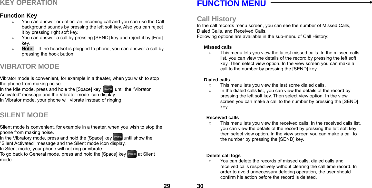  29KEY OPERATION  Function Key   ○  You can answer or deflect an incoming call and you can use the Call background sounds by pressing the left soft key. Also you can reject it by pressing right soft key. ○  You can answer a call by pressing [SEND] key and reject it by [End] key.  ○ Note!    If the headset is plugged to phone, you can answer a call by pressing the hook button  VIBRATOR MODE  Vibrator mode is convenient, for example in a theater, when you wish to stop the phone from making noise.   In the Idle mode, press and hole the [Space] key            until the &ldquo;Vibrator Activated&rdquo; message and the Vibrator mode icon display.   In Vibrator mode, your phone will vibrate instead of ringing.  SILENT MODE  Silent mode is convenient, for example in a theater, when you wish to stop the phone from making noise.   In the Vibratory mode, press and hold the [Space] key          until show the &ldquo;Silent Activated&rdquo; message and the Silent mode icon display.   In Silent mode, your phone will not ring or vibrate. To go back to General mode, press and hold the [Space] key          at Silent mode     30FUNCTION MENU    Call History In the call records menu screen, you can see the number of Missed Calls, Dialed Calls, and Received Calls. Following options are available in the sub-menu of Call History:    Missed calls   ○  This menu lets you view the latest missed calls. In the missed calls list, you can view the details of the record by pressing the left soft key. Then select view option. In the view screen you can make a call to the number by pressing the [SEND] key.  Dialed calls   ○  This menu lets you view the last some dialed calls.   ○  In the dialed calls list, you can view the details of the record by pressing the left soft key. Then select view option. In the view screen you can make a call to the number by pressing the [SEND] key.  Received calls   ○  This menu lets you view the received calls. In the received calls list, you can view the details of the record by pressing the left soft key then select view option. In the view screen you can make a call to the number by pressing the [SEND] key.   Delete call logs   ○  You can delete the records of missed calls, dialed calls and received calls respectively without clearing the call time record. In order to avoid unnecessary deleting operation, the user should confirm his action before the record is deleted. 