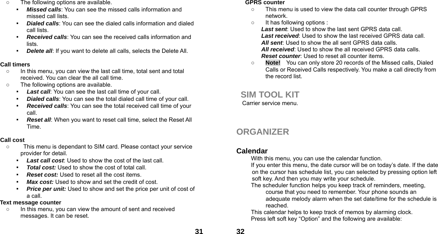  31○  The following options are available. ▪ Missed calls: You can see the missed calls information and missed call lists. ▪ Dialed calls: You can see the dialed calls information and dialed call lists.   ▪ Received calls: You can see the received calls information and lists. ▪ Delete all: If you want to delete all calls, selects the Delete All.  Call timers   ○  In this menu, you can view the last call time, total sent and total received. You can clear the all call time. ○  The following options are available. ▪ Last call: You can see the last call time of your call. ▪ Dialed calls: You can see the total dialed call time of your call. ▪ Received calls: You can see the total received call time of your call. ▪ Reset all: When you want to reset call time, select the Reset All Time.  Call cost ○  This menu is dependant to SIM card. Please contact your service provider for detail. ▪ Last call cost: Used to show the cost of the last call. ▪ Total cost: Used to show the cost of total call. ▪ Reset cost: Used to reset all the cost items. ▪ Max cost: Used to show and set the credit of cost. ▪ Price per unit: Used to show and set the price per unit of cost of a call. Text message counter   ○  In this menu, you can view the amount of sent and received messages. It can be reset.   32GPRS counter   ○  This menu is used to view the data call counter through GPRS network. ○  It has following options : Last sent: Used to show the last sent GPRS data call. Last received: Used to show the last received GPRS data call. All sent: Used to show the all sent GPRS data calls. All received: Used to show the all received GPRS data calls. Reset counter: Used to reset all counter items. ○ Note!    You can only store 20 records of the Missed calls, Dialed Calls or Received Calls respectively. You make a call directly from the record list.  SIM TOOL KIT Carrier service menu.    ORGANIZER   Calendar  With this menu, you can use the calendar function.   If you enter this menu, the date cursor will be on today&rsquo;s date. If the date on the cursor has schedule list, you can selected by pressing option left soft key. And then you may write your schedule. The scheduler function helps you keep track of reminders, meeting, course that you need to remember. Your phone sounds an adequate melody alarm when the set date/time for the schedule is reached. This calendar helps to keep track of memos by alarming clock.   Press left soft key &ldquo;Option&rdquo; and the following are available: 
