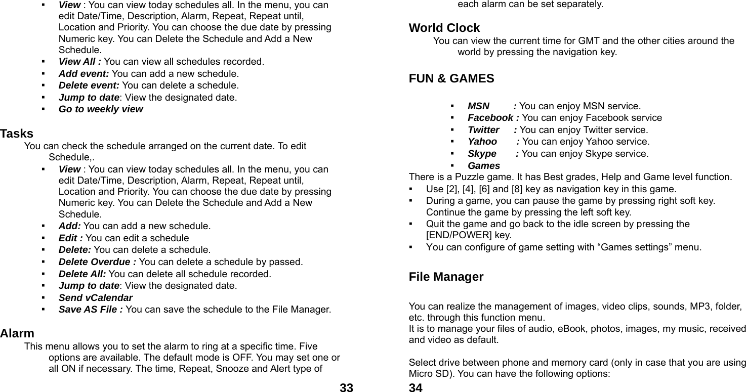  33▪ View : You can view today schedules all. In the menu, you can edit Date/Time, Description, Alarm, Repeat, Repeat until, Location and Priority. You can choose the due date by pressing Numeric key. You can Delete the Schedule and Add a New Schedule. ▪ View All : You can view all schedules recorded. ▪ Add event: You can add a new schedule. ▪ Delete event: You can delete a schedule. ▪ Jump to date: View the designated date. ▪ Go to weekly view  Tasks You can check the schedule arranged on the current date. To edit Schedule,.  ▪ View : You can view today schedules all. In the menu, you can edit Date/Time, Description, Alarm, Repeat, Repeat until, Location and Priority. You can choose the due date by pressing Numeric key. You can Delete the Schedule and Add a New Schedule. ▪ Add: You can add a new schedule. ▪ Edit : You can edit a schedule   ▪ Delete: You can delete a schedule. ▪ Delete Overdue : You can delete a schedule by passed. ▪ Delete All: You can delete all schedule recorded. ▪ Jump to date: View the designated date. ▪ Send vCalendar ▪ Save AS File : You can save the schedule to the File Manager.  Alarm  This menu allows you to set the alarm to ring at a specific time. Five options are available. The default mode is OFF. You may set one or all ON if necessary. The time, Repeat, Snooze and Alert type of  34each alarm can be set separately.  World Clock   You can view the current time for GMT and the other cities around the world by pressing the navigation key.  FUN &amp; GAMES    ▪ MSN     : You can enjoy MSN service. ▪ Facebook : You can enjoy Facebook service ▪ Twitter   : You can enjoy Twitter service. ▪ Yahoo    : You can enjoy Yahoo service. ▪ Skype    : You can enjoy Skype service. ▪ Games   There is a Puzzle game. It has Best grades, Help and Game level function. ▪ Use [2], [4], [6] and [8] key as navigation key in this game. ▪ During a game, you can pause the game by pressing right soft key. Continue the game by pressing the left soft key. ▪ Quit the game and go back to the idle screen by pressing the [END/POWER] key. ▪ You can configure of game setting with &ldquo;Games settings&rdquo; menu.  File Manager  You can realize the management of images, video clips, sounds, MP3, folder, etc. through this function menu. It is to manage your files of audio, eBook, photos, images, my music, received and video as default.  Select drive between phone and memory card (only in case that you are using Micro SD). You can have the following options: 