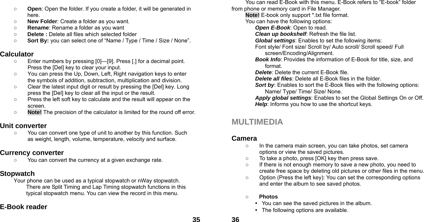  35 ○ Open: Open the folder. If you create a folder, it will be generated in here. ○ New Folder: Create a folder as you want. ○ Rename: Rename a folder as you want ○ Delete : Delete all files which selected folder ○ Sort By: you can select one of &ldquo;Name / Type / Time / Size / None&rdquo;.  Calculator  ○  Enter numbers by pressing [0]&mdash;[9]. Press [.] for a decimal point. Press the [Del] key to clear your input. ○  You can press the Up, Down, Left, Right navigation keys to enter the symbols of addition, subtraction, multiplication and division. ○  Clear the latest input digit or result by pressing the [Del] key. Long press the [Del] key to clear all the input or the result. ○  Press the left soft key to calculate and the result will appear on the screen. ○ Note! The precision of the calculator is limited for the round off error.  Unit converter   ○  You can convert one type of unit to another by this function. Such as weight, length, volume, temperature, velocity and surface.  Currency converter   ○  You can convert the currency at a given exchange rate.  Stopwatch  Your phone can be used as a typical stopwatch or nWay stopwatch. There are Split Timing and Lap Timing stopwatch functions in this typical stopwatch menu. You can view the record in this menu.  E-Book reader    36          You can read E-Book with this menu. E-Book refers to &ldquo;E-book&rdquo; folder                   from phone or memory card in File Manager. Note! E-book only support *.txt file format.   You can have the following options: Open E-Book: Open to read. Clean up bookshelf: Refresh the file list. Global settings: Enables to set the following items: Font style/ Font size/ Scroll by/ Auto scroll/ Scroll speed/ Full screen/Encoding/Alignment. Book Info: Provides the information of E-Book for title, size, and format. Delete: Delete the current E-Book file. Delete all files: Delete all E-Book files in the folder. Sort by: Enables to sort the E-Book files with the following options: Name/ Type/ Time/ Size/ None. Apply global settings: Enables to set the Global Settings On or Off. Help: Informs you how to use the shortcut keys.  MULTIMEDIA   Camera  ○  In the camera main screen, you can take photos, set camera options or view the saved pictures. ○  To take a photo, press [OK] key then press save. ○  If there is not enough memory to save a new photo, you need to create free space by deleting old pictures or other files in the menu. ○  Option (Press the left key): You can set the corresponding options and enter the album to see saved photos.  ○ Photos  ▪   You can see the saved pictures in the album. ▪   The following options are available. 