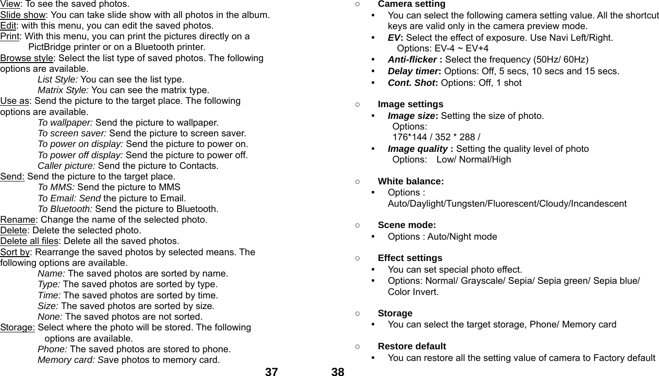  37View: To see the saved photos. Slide show: You can take slide show with all photos in the album. Edit: with this menu, you can edit the saved photos. Print: With this menu, you can print the pictures directly on a PictBridge printer or on a Bluetooth printer. Browse style: Select the list type of saved photos. The following options are available.   List Style: You can see the list type. Matrix Style: You can see the matrix type. Use as: Send the picture to the target place. The following options are available. To wallpaper: Send the picture to wallpaper. To screen saver: Send the picture to screen saver. To power on display: Send the picture to power on. To power off display: Send the picture to power off. Caller picture: Send the picture to Contacts. Send: Send the picture to the target place.   To MMS: Send the picture to MMS To Email: Send the picture to Email. To Bluetooth: Send the picture to Bluetooth. Rename: Change the name of the selected photo. Delete: Delete the selected photo. Delete all files: Delete all the saved photos. Sort by: Rearrange the saved photos by selected means. The following options are available. Name: The saved photos are sorted by name. Type: The saved photos are sorted by type. Time: The saved photos are sorted by time. Size: The saved photos are sorted by size. None: The saved photos are not sorted. Storage: Select where the photo will be stored. The following options are available.   Phone: The saved photos are stored to phone. Memory card: Save photos to memory card.  38○ Camera setting   ▪ You can select the following camera setting value. All the shortcut keys are valid only in the camera preview mode. ▪ EV: Select the effect of exposure. Use Navi Left/Right. Options: EV-4 ~ EV+4 ▪ Anti-flicker : Select the frequency (50Hz/ 60Hz) ▪ Delay timer: Options: Off, 5 secs, 10 secs and 15 secs. ▪ Cont. Shot: Options: Off, 1 shot  ○ Image settings   ▪ Image size: Setting the size of photo. Options:  176*144 / 352 * 288 /     ▪ Image quality : Setting the quality level of photo Options:  Low/ Normal/High  ○ White balance:   ▪ Options : Auto/Daylight/Tungsten/Fluorescent/Cloudy/Incandescent  ○ Scene mode:   ▪ Options : Auto/Night mode  ○ Effect settings   ▪ You can set special photo effect. ▪ Options: Normal/ Grayscale/ Sepia/ Sepia green/ Sepia blue/ Color Invert.  ○ Storage  ▪ You can select the target storage, Phone/ Memory card  ○ Restore default   ▪ You can restore all the setting value of camera to Factory default 