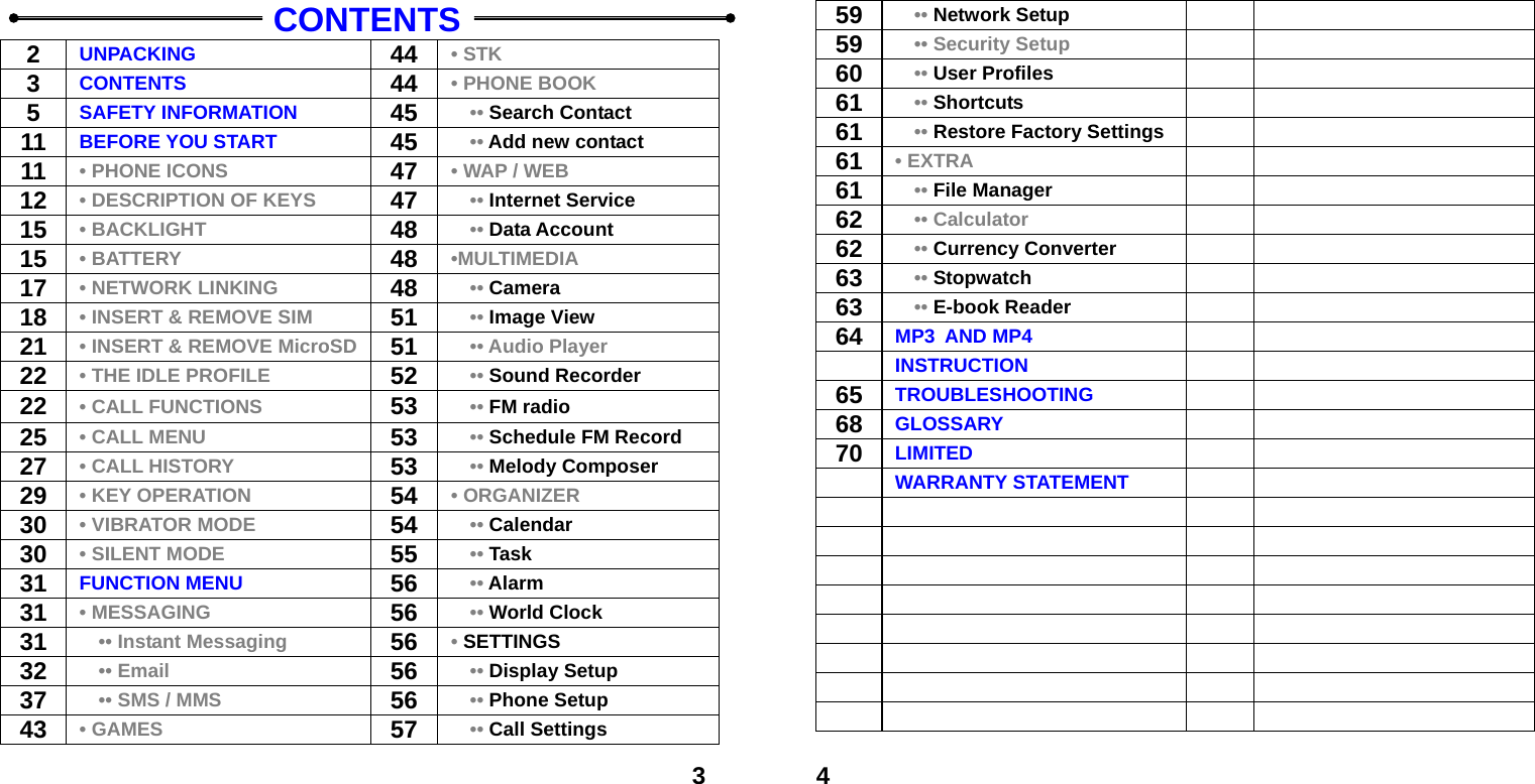  3   CONTENTS 2  UNPACKING  44 &bull; STK 3  CONTENTS  44 &bull; PHONE BOOK 5  SAFETY INFORMATION  45   &bull;&bull; Search Contact 11  BEFORE YOU START  45   &bull;&bull; Add new contact 11  &bull; PHONE ICONS  47 &bull; WAP / WEB 12  &bull; DESCRIPTION OF KEYS  47   &bull;&bull; Internet Service 15  &bull; BACKLIGHT  48   &bull;&bull; Data Account 15  &bull; BATTERY 48 &bull;MULTIMEDIA 17  &bull; NETWORK LINKING 48   &bull;&bull; Camera 18  &bull; INSERT &amp; REMOVE SIM 51   &bull;&bull; Image View 21  &bull; INSERT &amp; REMOVE MicroSD 51   &bull;&bull; Audio Player 22  &bull; THE IDLE PROFILE 52   &bull;&bull; Sound Recorder 22  &bull; CALL FUNCTIONS 53   &bull;&bull; FM radio 25  &bull; CALL MENU 53   &bull;&bull; Schedule FM Record 27  &bull; CALL HISTORY 53   &bull;&bull; Melody Composer 29  &bull; KEY OPERATION  54 &bull; ORGANIZER 30  &bull; VIBRATOR MODE  54   &bull;&bull; Calendar 30  &bull; SILENT MODE  55   &bull;&bull; Task 31  FUNCTION MENU  56   &bull;&bull; Alarm 31  &bull; MESSAGING 56   &bull;&bull; World Clock 31    &bull;&bull; Instant Messaging 56 &bull; SETTINGS 32    &bull;&bull; Email 56   &bull;&bull; Display Setup 37      &bull;&bull; SMS / MMS 56   &bull;&bull; Phone Setup 43  &bull; GAMES 57   &bull;&bull; Call Settings  459    &bull;&bull; Network Setup    59      &bull;&bull; Security Setup   60    &bull;&bull; User Profiles    61    &bull;&bull; Shortcuts   61    &bull;&bull; Restore Factory Settings   61  &bull; EXTRA   61    &bull;&bull; File Manager    62    &bull;&bull; Calculator    62    &bull;&bull; Currency Converter   63    &bull;&bull; Stopwatch    63    &bull;&bull; E-book Reader    64  MP3 AND MP4    INSTRUCTION   65  TROUBLESHOOTING    68  GLOSSARY    70  LIMITED     WARRANTY STATEMENT                                   