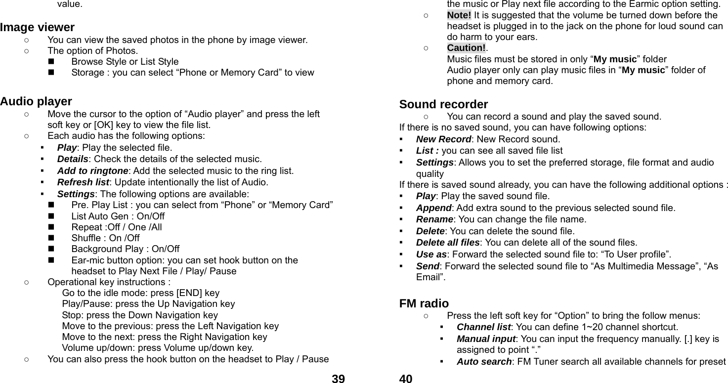  39value.  Image viewer   ○  You can view the saved photos in the phone by image viewer.   ○  The option of Photos.   Browse Style or List Style   Storage : you can select &ldquo;Phone or Memory Card&rdquo; to view  Audio player   ○  Move the cursor to the option of &ldquo;Audio player&rdquo; and press the left soft key or [OK] key to view the file list.   ○  Each audio has the following options: ▪ Play: Play the selected file. ▪ Details: Check the details of the selected music. ▪ Add to ringtone: Add the selected music to the ring list. ▪ Refresh list: Update intentionally the list of Audio. ▪ Settings: The following options are available:     Pre. Play List : you can select from &ldquo;Phone&rdquo; or &ldquo;Memory Card&rdquo;     List Auto Gen : On/Off   Repeat :Off / One /All   Shuffle : On /Off   Background Play : On/Off   Ear-mic button option: you can set hook button on the headset to Play Next File / Play/ Pause     ○  Operational key instructions :              Go to the idle mode: press [END] key              Play/Pause: press the Up Navigation key              Stop: press the Down Navigation key              Move to the previous: press the Left Navigation key              Move to the next: press the Right Navigation key Volume up/down: press Volume up/down key. ○  You can also press the hook button on the headset to Play / Pause  40the music or Play next file according to the Earmic option setting. ○ Note! It is suggested that the volume be turned down before the headset is plugged in to the jack on the phone for loud sound can do harm to your ears. ○ Caution!.  Music files must be stored in only &ldquo;My music&rdquo; folder Audio player only can play music files in &ldquo;My music&rdquo; folder of phone and memory card.    Sound recorder   ○  You can record a sound and play the saved sound. If there is no saved sound, you can have following options: ▪ New Record: New Record sound. ▪ List : you can see all saved file list   ▪ Settings: Allows you to set the preferred storage, file format and audio quality If there is saved sound already, you can have the following additional options : ▪ Play: Play the saved sound file. ▪ Append: Add extra sound to the previous selected sound file. ▪ Rename: You can change the file name. ▪ Delete: You can delete the sound file. ▪ Delete all files: You can delete all of the sound files. ▪ Use as: Forward the selected sound file to: &ldquo;To User profile&rdquo;. ▪ Send: Forward the selected sound file to &ldquo;As Multimedia Message&rdquo;, &ldquo;As Email&rdquo;.  FM radio   ○  Press the left soft key for &ldquo;Option&rdquo; to bring the follow menus: ▪ Channel list: You can define 1~20 channel shortcut. ▪ Manual input: You can input the frequency manually. [.] key is assigned to point &ldquo;.&rdquo; ▪ Auto search: FM Tuner search all available channels for preset 