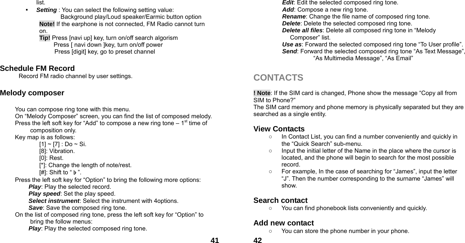  41list. ▪ Setting : You can select the following setting value:        Background play/Loud speaker/Earmic button option Note! If the earphone is not connected, FM Radio cannot turn on.  Tip! Press [navi up] key, turn on/off search algorism       Press [ navi down ]key, turn on/off power               Press [digit] key, go to preset channel    Schedule FM Record  Record FM radio channel by user settings.  Melody composer    You can compose ring tone with this menu. On &ldquo;Melody Composer&rdquo; screen, you can find the list of composed melody. Press the left soft key for &ldquo;Add&rdquo; to compose a new ring tone &ndash; 1st time of composition only. Key map is as follows: [1] ~ [7] : Do ~ Si. [8]: Vibration. [0]: Rest. [*]: Change the length of note/rest. [#]: Shift to &ldquo;♭&rdquo;. Press the left soft key for &ldquo;Option&rdquo; to bring the following more options:  Play: Play the selected record.  Play speed: Set the play speed.  Select instrument: Select the instrument with 4options.  Save: Save the composed ring tone. On the list of composed ring tone, press the left soft key for &ldquo;Option&rdquo; to bring the follow menus: Play: Play the selected composed ring tone.  42Edit: Edit the selected composed ring tone. Add: Compose a new ring tone.   Rename: Change the file name of composed ring tone. Delete: Delete the selected composed ring tone. Delete all files: Delete all composed ring tone in &ldquo;Melody Composer&rdquo; list. Use as: Forward the selected composed ring tone &ldquo;To User profile&rdquo;. Send: Forward the selected composed ring tone &ldquo;As Text Message&rdquo;, &ldquo;As Multimedia Message&rdquo;, &ldquo;As Email&rdquo;    CONTACTS   ! Note: If the SIM card is changed, Phone show the message &ldquo;Copy all from SIM to Phone?&rdquo;   The SIM card memory and phone memory is physically separated but they are searched as a single entity.  View Contacts ○  In Contact List, you can find a number conveniently and quickly in the &ldquo;Quick Search&rdquo; sub-menu. ○  Input the initial letter of the Name in the place where the cursor is located, and the phone will begin to search for the most possible record.  ○  For example, In the case of searching for &ldquo;James&rdquo;, input the letter &ldquo;J&rdquo;. Then the number corresponding to the surname &ldquo;James&rdquo; will show.  Search contact   ○  You can find phonebook lists conveniently and quickly.  Add new contact   ○  You can store the phone number in your phone. 