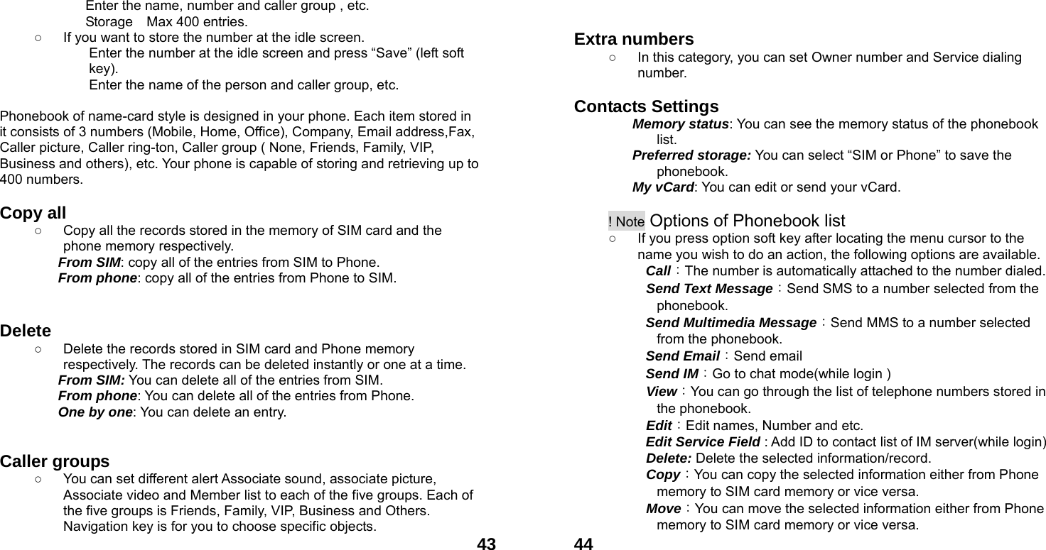  43Enter the name, number and caller group , etc. Storage    Max 400 entries. ○  If you want to store the number at the idle screen. Enter the number at the idle screen and press &ldquo;Save&rdquo; (left soft key). Enter the name of the person and caller group, etc.   Phonebook of name-card style is designed in your phone. Each item stored in it consists of 3 numbers (Mobile, Home, Office), Company, Email address,Fax, Caller picture, Caller ring-ton, Caller group ( None, Friends, Family, VIP, Business and others), etc. Your phone is capable of storing and retrieving up to 400 numbers.    Copy all   ○  Copy all the records stored in the memory of SIM card and the phone memory respectively.   From SIM: copy all of the entries from SIM to Phone. From phone: copy all of the entries from Phone to SIM.   Delete  ○  Delete the records stored in SIM card and Phone memory respectively. The records can be deleted instantly or one at a time. From SIM: You can delete all of the entries from SIM. From phone: You can delete all of the entries from Phone. One by one: You can delete an entry.   Caller groups   ○  You can set different alert Associate sound, associate picture, Associate video and Member list to each of the five groups. Each of the five groups is Friends, Family, VIP, Business and Others. Navigation key is for you to choose specific objects.  44  Extra numbers   ○  In this category, you can set Owner number and Service dialing number.  Contacts Settings   Memory status: You can see the memory status of the phonebook list.  Preferred storage: You can select &ldquo;SIM or Phone&rdquo; to save the phonebook. My vCard: You can edit or send your vCard.  ! Note Options of Phonebook list ○  If you press option soft key after locating the menu cursor to the name you wish to do an action, the following options are available.     Call：The number is automatically attached to the number dialed.     Send Text Message：Send SMS to a number selected from the phonebook.      Send Multimedia Message：Send MMS to a number selected from the phonebook.   Send Email：Send email   Send IM：Go to chat mode(while login )   View：You can go through the list of telephone numbers stored in the phonebook.   Edit：Edit names, Number and etc.   Edit Service Field : Add ID to contact list of IM server(while login)   Delete: Delete the selected information/record.   Copy：You can copy the selected information either from Phone memory to SIM card memory or vice versa.   Move：You can move the selected information either from Phone memory to SIM card memory or vice versa.   
