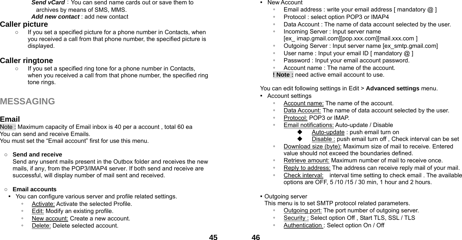  45  Send vCard：You can send name cards out or save them to archives by means of SMS, MMS.     Add new contact : add new contact Caller picture   ○  If you set a specified picture for a phone number in Contacts, when you received a call from that phone number, the specified picture is displayed.  Caller ringtone   ○  If you set a specified ring tone for a phone number in Contacts, when you received a call from that phone number, the specified ring tone rings.  MESSAGING  Email Note : Maximum capacity of Email inbox is 40 per a account , total 60 ea You can send and receive Emails. You must set the &ldquo;Email account&rdquo; first for use this menu.  ○ Send and receive   Send any unsent mails present in the Outbox folder and receives the new mails, if any, from the POP3/IMAP4 server. If both send and receive are successful, will display number of mail sent and received.    ○ Email accounts ▪   You can configure various server and profile related settings. ◦ Activate: Activate the selected Profile. ◦ Edit: Modify an existing profile. ◦ New account: Create a new account. ◦ Delete: Delete selected account.  46▪  New Account  ◦ Email address : write your email address [ mandatory @ ] ◦ Protocol : select option POP3 or IMAP4 ◦ Data Account : The name of data account selected by the user. ◦ Incoming Server : Input server name   [ex_ imap.gmail.com][pop.xxx.com][mail.xxx.com ] ◦ Outgoing Server : Input server name [ex_smtp.gmail.com] ◦ User name : Input your email ID [ mandatory @ ] ◦ Password : Input your email account password.   ◦ Account name : The name of the account.        ! Note : need active email account to use.  You can edit following settings in Edit > Advanced settings menu. ▪  Account settings ◦ Account name: The name of the account. ◦ Data Account: The name of data account selected by the user. ◦ Protocol: POP3 or IMAP. ◦ Email notifications: Auto-update / Disable     Auto-update : push email turn on   Disable : push email turn off , Check interval can be set ◦ Download size (byte): Maximum size of mail to receive. Entered value should not exceed the boundaries defined. ◦ Retrieve amount: Maximum number of mail to receive once. ◦ Reply to address: The address can receive reply mail of your mail. ◦ Check interval:    interval time setting to check email . The available options are OFF, 5 /10 /15 / 30 min, 1 hour and 2 hours.  ▪ Outgoing server This menu is to set SMTP protocol related parameters. ◦ Outgoing port: The port number of outgoing server. ◦ Security : Select option Off , Start TLS, SSL / TLS ◦ Authentication : Select option On / Off 