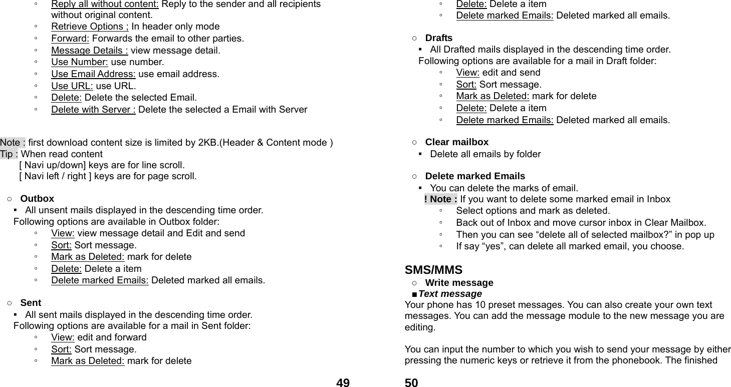  49◦ Reply all without content: Reply to the sender and all recipients without original content. ◦ Retrieve Options ; In header only mode ◦ Forward: Forwards the email to other parties. ◦ Message Details : view message detail. ◦ Use Number: use number. ◦ Use Email Address: use email address. ◦ Use URL: use URL. ◦ Delete: Delete the selected Email. ◦ Delete with Server : Delete the selected a Email with Server   Note : first download content size is limited by 2KB.(Header &amp; Content mode ) Tip : When read content   [ Navi up/down] keys are for line scroll.   [ Navi left / right ] keys are for page scroll.                   ○ Outbox ▪   All unsent mails displayed in the descending time order.     Following options are available in Outbox folder: ◦ View: view message detail and Edit and send   ◦ Sort: Sort message. ◦ Mark as Deleted: mark for delete ◦ Delete: Delete a item ◦ Delete marked Emails: Deleted marked all emails.  ○ Sent ▪   All sent mails displayed in the descending time order.     Following options are available for a mail in Sent folder: ◦ View: edit and forward ◦ Sort: Sort message. ◦ Mark as Deleted: mark for delete  50◦ Delete: Delete a item ◦ Delete marked Emails: Deleted marked all emails.  ○ Drafts ▪   All Drafted mails displayed in the descending time order.     Following options are available for a mail in Draft folder:   ◦ View: edit and send ◦ Sort: Sort message. ◦ Mark as Deleted: mark for delete ◦ Delete: Delete a item ◦ Delete marked Emails: Deleted marked all emails.  ○ Clear mailbox ▪   Delete all emails by folder  ○ Delete marked Emails ▪   You can delete the marks of email.     ! Note : If you want to delete some marked email in Inbox ◦ Select options and mark as deleted.   ◦ Back out of Inbox and move cursor inbox in Clear Mailbox. ◦ Then you can see &ldquo;delete all of selected mailbox?&rdquo; in pop up   ◦ If say &ldquo;yes&rdquo;, can delete all marked email, you choose.  SMS/MMS ○ Write message   ■ Text message   Your phone has 10 preset messages. You can also create your own text messages. You can add the message module to the new message you are editing.  You can input the number to which you wish to send your message by either pressing the numeric keys or retrieve it from the phonebook. The finished 