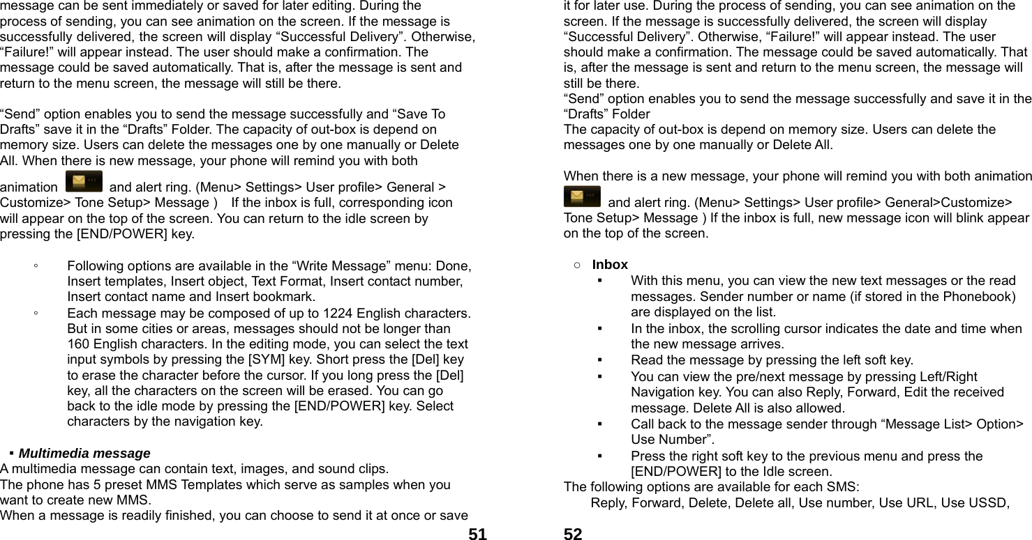  51message can be sent immediately or saved for later editing. During the process of sending, you can see animation on the screen. If the message is successfully delivered, the screen will display &ldquo;Successful Delivery&rdquo;. Otherwise, &ldquo;Failure!&rdquo; will appear instead. The user should make a confirmation. The message could be saved automatically. That is, after the message is sent and return to the menu screen, the message will still be there.  &ldquo;Send&rdquo; option enables you to send the message successfully and &ldquo;Save To Drafts&rdquo; save it in the &ldquo;Drafts&rdquo; Folder. The capacity of out-box is depend on memory size. Users can delete the messages one by one manually or Delete All. When there is new message, your phone will remind you with both animation    and alert ring. (Menu> Settings> User profile> General > Customize> Tone Setup> Message )    If the inbox is full, corresponding icon will appear on the top of the screen. You can return to the idle screen by pressing the [END/POWER] key.  ◦ Following options are available in the &ldquo;Write Message&rdquo; menu: Done, Insert templates, Insert object, Text Format, Insert contact number, Insert contact name and Insert bookmark. ◦ Each message may be composed of up to 1224 English characters. But in some cities or areas, messages should not be longer than 160 English characters. In the editing mode, you can select the text input symbols by pressing the [SYM] key. Short press the [Del] key to erase the character before the cursor. If you long press the [Del] key, all the characters on the screen will be erased. You can go back to the idle mode by pressing the [END/POWER] key. Select characters by the navigation key.  ▪ Multimedia message A multimedia message can contain text, images, and sound clips. The phone has 5 preset MMS Templates which serve as samples when you want to create new MMS. When a message is readily finished, you can choose to send it at once or save  52it for later use. During the process of sending, you can see animation on the screen. If the message is successfully delivered, the screen will display &ldquo;Successful Delivery&rdquo;. Otherwise, &ldquo;Failure!&rdquo; will appear instead. The user should make a confirmation. The message could be saved automatically. That is, after the message is sent and return to the menu screen, the message will still be there. &ldquo;Send&rdquo; option enables you to send the message successfully and save it in the &ldquo;Drafts&rdquo; Folder The capacity of out-box is depend on memory size. Users can delete the messages one by one manually or Delete All.    When there is a new message, your phone will remind you with both animation   and alert ring. (Menu> Settings> User profile> General>Customize> Tone Setup> Message ) If the inbox is full, new message icon will blink appear on the top of the screen.  ○ Inbox ▪ With this menu, you can view the new text messages or the read messages. Sender number or name (if stored in the Phonebook) are displayed on the list. ▪ In the inbox, the scrolling cursor indicates the date and time when the new message arrives.   ▪ Read the message by pressing the left soft key.   ▪ You can view the pre/next message by pressing Left/Right Navigation key. You can also Reply, Forward, Edit the received message. Delete All is also allowed. ▪ Call back to the message sender through &ldquo;Message List> Option> Use Number&rdquo;.   ▪ Press the right soft key to the previous menu and press the [END/POWER] to the Idle screen. The following options are available for each SMS: Reply, Forward, Delete, Delete all, Use number, Use URL, Use USSD, 