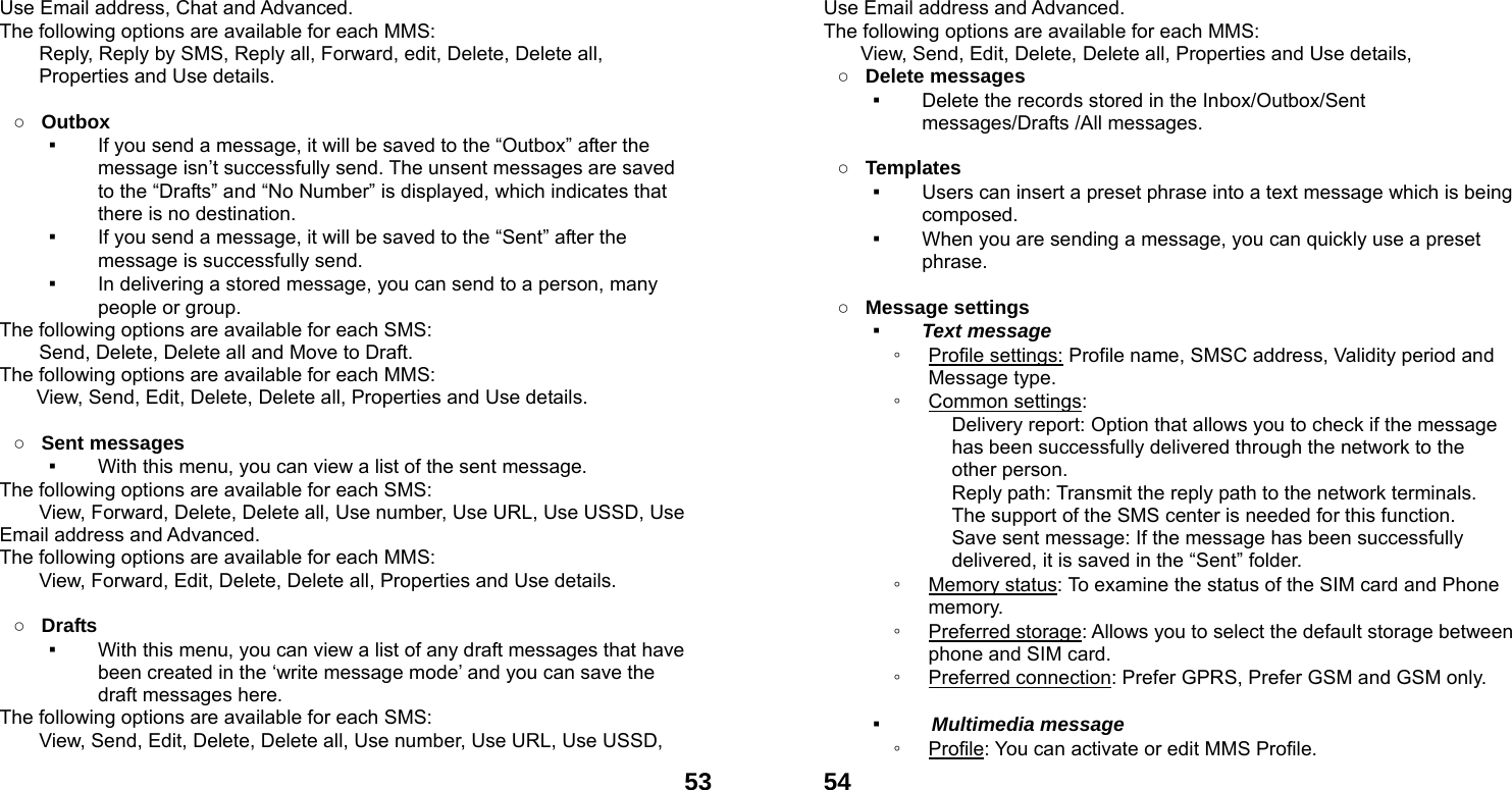  53Use Email address, Chat and Advanced.  The following options are available for each MMS:         Reply, Reply by SMS, Reply all, Forward, edit, Delete, Delete all, Properties and Use details.  ○ Outbox  ▪ If you send a message, it will be saved to the &ldquo;Outbox&rdquo; after the message isn&rsquo;t successfully send. The unsent messages are saved to the &ldquo;Drafts&rdquo; and &ldquo;No Number&rdquo; is displayed, which indicates that there is no destination. ▪ If you send a message, it will be saved to the &ldquo;Sent&rdquo; after the message is successfully send.   ▪ In delivering a stored message, you can send to a person, many people or group. The following options are available for each SMS: Send, Delete, Delete all and Move to Draft. The following options are available for each MMS: View, Send, Edit, Delete, Delete all, Properties and Use details.  ○ Sent messages ▪ With this menu, you can view a list of the sent message.   The following options are available for each SMS: View, Forward, Delete, Delete all, Use number, Use URL, Use USSD, Use Email address and Advanced.  The following options are available for each MMS:         View, Forward, Edit, Delete, Delete all, Properties and Use details.  ○ Drafts  ▪ With this menu, you can view a list of any draft messages that have been created in the &lsquo;write message mode&rsquo; and you can save the draft messages here. The following options are available for each SMS: View, Send, Edit, Delete, Delete all, Use number, Use URL, Use USSD,  54Use Email address and Advanced. The following options are available for each MMS: View, Send, Edit, Delete, Delete all, Properties and Use details, ○ Delete messages   ▪ Delete the records stored in the Inbox/Outbox/Sent messages/Drafts /All messages.    ○ Templates  ▪ Users can insert a preset phrase into a text message which is being composed. ▪ When you are sending a message, you can quickly use a preset phrase.   ○ Message settings   ▪ Text message ◦ Profile settings: Profile name, SMSC address, Validity period and Message type. ◦ Common settings: Delivery report: Option that allows you to check if the message has been successfully delivered through the network to the other person. Reply path: Transmit the reply path to the network terminals. The support of the SMS center is needed for this function. Save sent message: If the message has been successfully delivered, it is saved in the &ldquo;Sent&rdquo; folder. ◦ Memory status: To examine the status of the SIM card and Phone memory.  ◦ Preferred storage: Allows you to select the default storage between phone and SIM card. ◦ Preferred connection: Prefer GPRS, Prefer GSM and GSM only.  ▪  Multimedia message ◦ Profile: You can activate or edit MMS Profile. 