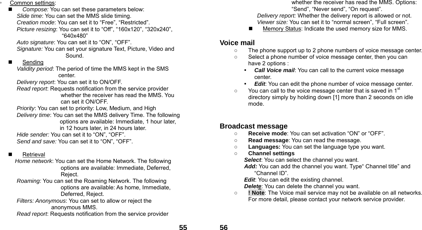  55◦ Common settings:  Compose: You can set these parameters below: Slide time: You can set the MMS slide timing. Creation mode: You can set it to &ldquo;Free&rdquo;, &ldquo;Restricted&rdquo;. Picture resizing: You can set it to &ldquo;Off&rdquo;, &ldquo;160x120&rdquo;, &ldquo;320x240&rdquo;, &ldquo;640x480&rdquo; Auto signature: You can set it to &ldquo;ON&rdquo;, &ldquo;OFF&rdquo;. Signature: You can set your signature Text, Picture, Video and            Sound.  Sending Validity period: The period of time the MMS kept in the SMS center. Delivery report: You can set it to ON/OFF. Read report: Requests notification from the service provider whether the receiver has read the MMS. You can set it ON/OFF. Priority: You can set to priority: Low, Medium, and High Delivery time: You can set the MMS delivery Time. The following options are available: Immediate, 1 hour later, in 12 hours later, in 24 hours later. Hide sender: You can set it to &ldquo;ON&rdquo;, &ldquo;OFF&rdquo;. Send and save: You can set it to &ldquo;ON&rdquo;, &ldquo;OFF&rdquo;.   Retrieval Home network: You can set the Home Network. The following options are available: Immediate, Deferred, Reject. Roaming: You can set the Roaming Network. The following options are available: As home, Immediate, Deferred, Reject. Filters: Anonymous: You can set to allow or reject the anonymous MMS. Read report: Requests notification from the service provider  56whether the receiver has read the MMS. Options: &ldquo;Send&rdquo;, &ldquo;Never send&rdquo;, &ldquo;On request&rdquo;. Delivery report: Whether the delivery report is allowed or not. Viewer size: You can set it to &ldquo;normal screen&rdquo;, &ldquo;Full screen&rdquo;.   Memory Status: Indicate the used memory size for MMS.  Voice mail   ○  The phone support up to 2 phone numbers of voice message center. ○  Select a phone number of voice message center, then you can have 2 options : ▪ Call Voice mail: You can call to the current voice message center. ▪ Edit: You can edit the phone number of voice message center. ○  You can call to the voice message center that is saved in 1st directory simply by holding down [1] more than 2 seconds on idle mode.   Broadcast message   ○ Receive mode: You can set activation &ldquo;ON&rdquo; or &ldquo;OFF&rdquo;. ○ Read message: You can read the message. ○ Languages: You can set the language type you want. ○ Channel settings Select: You can select the channel you want. Add: You can add the channel you want. Type&ldquo; Channel title&rdquo; and &ldquo;Channel ID&rdquo;. Edit: You can edit the existing channel. Delete: You can delete the channel you want. ○ ! Note: The Voice mail service may not be available on all networks. For more detail, please contact your network service provider.    