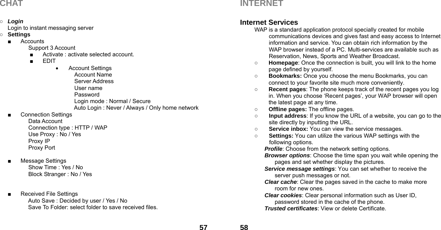  57CHAT  ○ Login Login to instant messaging server ○ Settings ■ Accounts Support 3 Account ■  Activate : activate selected account. ■ EDIT  Account Settings   Account Name    Server Address   User name    Password     Login mode : Normal / Secure Auto Login : Never / Always / Only home network ■ Connection Settings Data Account Connection type : HTTP / WAP Use Proxy : No / Yes Proxy IP Proxy Port  ■ Message Settings Show Time : Yes / No Block Stranger : No / Yes   ■  Received File Settings Auto Save : Decided by user / Yes / No   Save To Folder: select folder to save received files.   58INTERNET  Internet Services WAP is a standard application protocol specially created for mobile communications devices and gives fast and easy access to Internet information and service. You can obtain rich information by the WAP browser instead of a PC. Multi-services are available such as Reservation, News, Sports and Weather Broadcast.   ○ Homepage: Once the connection is built, you will link to the home page defined by yourself. ○ Bookmarks: Once you choose the menu Bookmarks, you can connect to your favorite site much more conveniently. ○ Recent pages: The phone keeps track of the recent pages you log in. When you choose &lsquo;Recent pages&rsquo;, your WAP browser will open the latest page at any time. ○ Offline pages: The offline pages. ○ Input address: If you know the URL of a website, you can go to the site directly by inputting the URL. ○ Service inbox: You can view the service messages. ○ Settings: You can utilize the various WAP settings with the following options.   Profile: Choose from the network setting options. Browser options: Choose the time span you wait while opening the pages and set whether display the pictures. Service message settings: You can set whether to receive the server push messages or not. Clear cache: Clear the pages saved in the cache to make more room for new ones. Clear cookies: Clear personal information such as User ID, password stored in the cache of the phone. Trusted certificates: View or delete Certificate.  