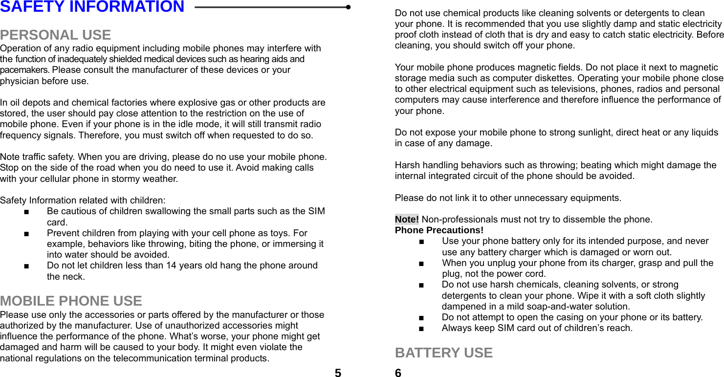  5SAFETY INFORMATION    PERSONAL USE Operation of any radio equipment including mobile phones may interfere with the function of inadequately shielded medical devices such as hearing aids and pacemakers. Please consult the manufacturer of these devices or your physician before use.  In oil depots and chemical factories where explosive gas or other products are stored, the user should pay close attention to the restriction on the use of mobile phone. Even if your phone is in the idle mode, it will still transmit radio frequency signals. Therefore, you must switch off when requested to do so.    Note traffic safety. When you are driving, please do no use your mobile phone. Stop on the side of the road when you do need to use it. Avoid making calls with your cellular phone in stormy weather.  Safety Information related with children:   ■  Be cautious of children swallowing the small parts such as the SIM card. ■  Prevent children from playing with your cell phone as toys. For example, behaviors like throwing, biting the phone, or immersing it into water should be avoided. ■  Do not let children less than 14 years old hang the phone around the neck.  MOBILE PHONE USE Please use only the accessories or parts offered by the manufacturer or those authorized by the manufacturer. Use of unauthorized accessories might influence the performance of the phone. What&rsquo;s worse, your phone might get damaged and harm will be caused to your body. It might even violate the national regulations on the telecommunication terminal products.  6 Do not use chemical products like cleaning solvents or detergents to clean your phone. It is recommended that you use slightly damp and static electricity proof cloth instead of cloth that is dry and easy to catch static electricity. Before cleaning, you should switch off your phone.  Your mobile phone produces magnetic fields. Do not place it next to magnetic storage media such as computer diskettes. Operating your mobile phone close to other electrical equipment such as televisions, phones, radios and personal computers may cause interference and therefore influence the performance of your phone.  Do not expose your mobile phone to strong sunlight, direct heat or any liquids in case of any damage.    Harsh handling behaviors such as throwing; beating which might damage the internal integrated circuit of the phone should be avoided.  Please do not link it to other unnecessary equipments.    Note! Non-professionals must not try to dissemble the phone.   Phone Precautions! ■  Use your phone battery only for its intended purpose, and never use any battery charger which is damaged or worn out. ■  When you unplug your phone from its charger, grasp and pull the plug, not the power cord. ■  Do not use harsh chemicals, cleaning solvents, or strong detergents to clean your phone. Wipe it with a soft cloth slightly dampened in a mild soap-and-water solution. ■  Do not attempt to open the casing on your phone or its battery. ■  Always keep SIM card out of children&rsquo;s reach.  BATTERY USE 