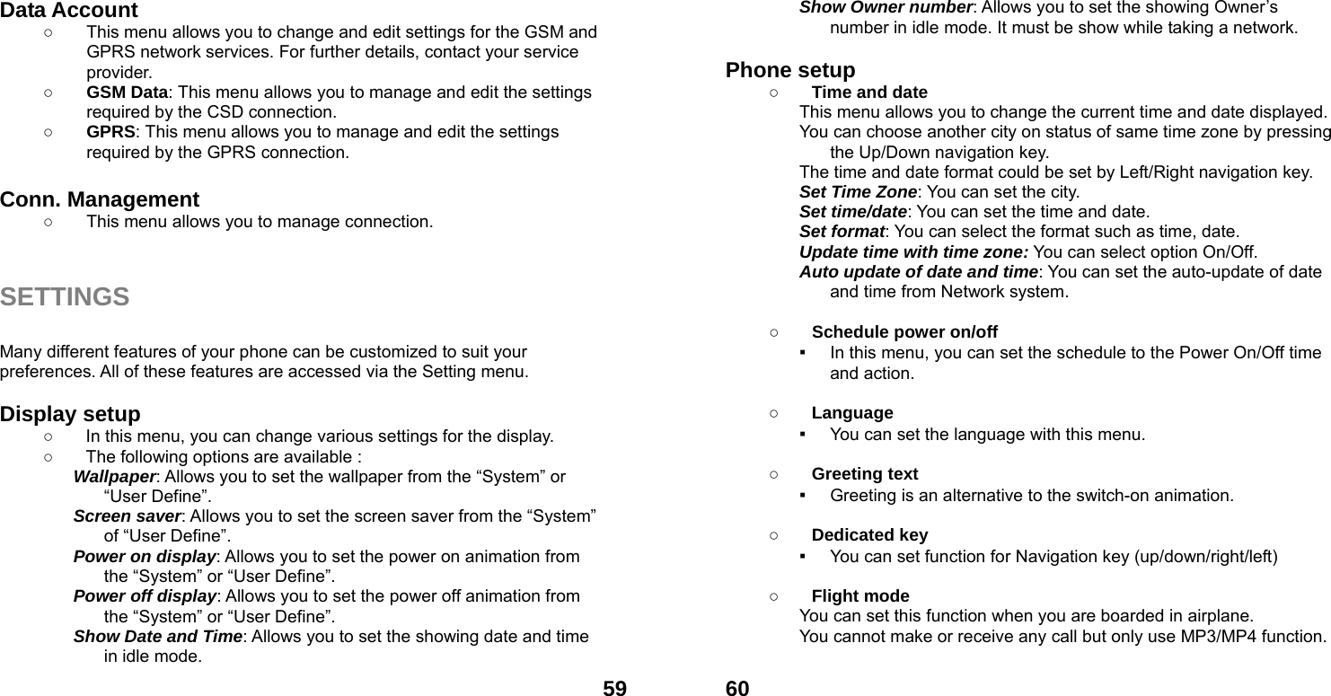  59Data Account   ○  This menu allows you to change and edit settings for the GSM and GPRS network services. For further details, contact your service provider. ○ GSM Data: This menu allows you to manage and edit the settings required by the CSD connection. ○ GPRS: This menu allows you to manage and edit the settings required by the GPRS connection.  Conn. Management ○  This menu allows you to manage connection.   SETTINGS  Many different features of your phone can be customized to suit your preferences. All of these features are accessed via the Setting menu.    Display setup   ○  In this menu, you can change various settings for the display. ○  The following options are available : Wallpaper: Allows you to set the wallpaper from the &ldquo;System&rdquo; or &ldquo;User Define&rdquo;. Screen saver: Allows you to set the screen saver from the &ldquo;System&rdquo; of &ldquo;User Define&rdquo;. Power on display: Allows you to set the power on animation from the &ldquo;System&rdquo; or &ldquo;User Define&rdquo;. Power off display: Allows you to set the power off animation from the &ldquo;System&rdquo; or &ldquo;User Define&rdquo;. Show Date and Time: Allows you to set the showing date and time in idle mode.  60Show Owner number: Allows you to set the showing Owner&rsquo;s number in idle mode. It must be show while taking a network.  Phone setup   ○ Time and date This menu allows you to change the current time and date displayed. You can choose another city on status of same time zone by pressing the Up/Down navigation key. The time and date format could be set by Left/Right navigation key. Set Time Zone: You can set the city. Set time/date: You can set the time and date. Set format: You can select the format such as time, date. Update time with time zone: You can select option On/Off. Auto update of date and time: You can set the auto-update of date and time from Network system.  ○ Schedule power on/off ▪ In this menu, you can set the schedule to the Power On/Off time and action.  ○ Language ▪ You can set the language with this menu.  ○ Greeting text ▪ Greeting is an alternative to the switch-on animation.  ○ Dedicated key ▪ You can set function for Navigation key (up/down/right/left)    ○ Flight mode You can set this function when you are boarded in airplane. You cannot make or receive any call but only use MP3/MP4 function.  