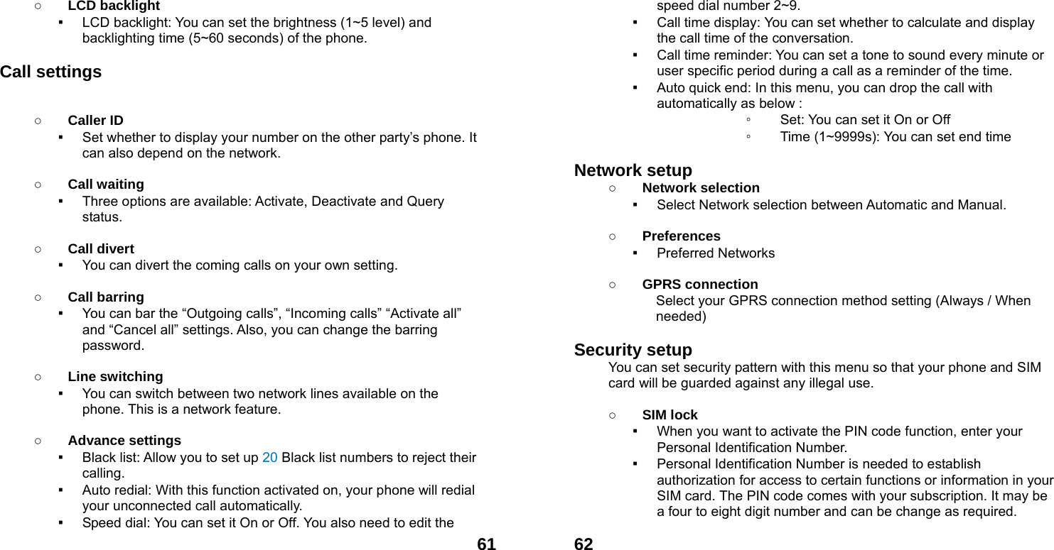  61○ LCD backlight ▪ LCD backlight: You can set the brightness (1~5 level) and backlighting time (5~60 seconds) of the phone.  Call settings  ○ Caller ID ▪ Set whether to display your number on the other party&rsquo;s phone. It can also depend on the network.  ○ Call waiting ▪ Three options are available: Activate, Deactivate and Query status.  ○ Call divert ▪ You can divert the coming calls on your own setting.  ○ Call barring ▪ You can bar the &ldquo;Outgoing calls&rdquo;, &ldquo;Incoming calls&rdquo; &ldquo;Activate all&rdquo; and &ldquo;Cancel all&rdquo; settings. Also, you can change the barring password.  ○ Line switching ▪ You can switch between two network lines available on the phone. This is a network feature.    ○ Advance settings ▪ Black list: Allow you to set up 20 Black list numbers to reject their calling. ▪ Auto redial: With this function activated on, your phone will redial your unconnected call automatically. ▪ Speed dial: You can set it On or Off. You also need to edit the  62speed dial number 2~9. ▪ Call time display: You can set whether to calculate and display the call time of the conversation. ▪ Call time reminder: You can set a tone to sound every minute or user specific period during a call as a reminder of the time. ▪ Auto quick end: In this menu, you can drop the call with             automatically as below : ◦ Set: You can set it On or Off ◦ Time (1~9999s): You can set end time  Network setup   ○ Network selection ▪ Select Network selection between Automatic and Manual.  ○ Preferences ▪ Preferred Networks  ○ GPRS connection Select your GPRS connection method setting (Always / When needed)  Security setup You can set security pattern with this menu so that your phone and SIM card will be guarded against any illegal use.  ○ SIM lock ▪ When you want to activate the PIN code function, enter your Personal Identification Number. ▪ Personal Identification Number is needed to establish authorization for access to certain functions or information in your SIM card. The PIN code comes with your subscription. It may be a four to eight digit number and can be change as required.     