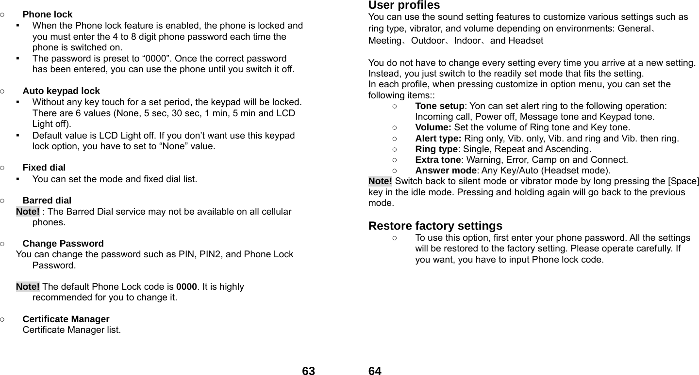 63 ○ Phone lock ▪ When the Phone lock feature is enabled, the phone is locked and you must enter the 4 to 8 digit phone password each time the phone is switched on. ▪ The password is preset to &ldquo;0000&rdquo;. Once the correct password has been entered, you can use the phone until you switch it off.  ○ Auto keypad lock ▪ Without any key touch for a set period, the keypad will be locked. There are 6 values (None, 5 sec, 30 sec, 1 min, 5 min and LCD Light off). ▪ Default value is LCD Light off. If you don&rsquo;t want use this keypad lock option, you have to set to &ldquo;None&rdquo; value.  ○ Fixed dial ▪ You can set the mode and fixed dial list.  ○ Barred dial Note! : The Barred Dial service may not be available on all cellular phones.  ○ Change Password You can change the password such as PIN, PIN2, and Phone Lock Password.  Note! The default Phone Lock code is 0000. It is highly recommended for you to change it.        ○ Certificate Manager Certificate Manager list.    64User profiles   You can use the sound setting features to customize various settings such as ring type, vibrator, and volume depending on environments: General、Meeting、Outdoor、Indoor、and Headset    You do not have to change every setting every time you arrive at a new setting. Instead, you just switch to the readily set mode that fits the setting.   In each profile, when pressing customize in option menu, you can set the following items:: ○ Tone setup: Yon can set alert ring to the following operation: Incoming call, Power off, Message tone and Keypad tone. ○ Volume: Set the volume of Ring tone and Key tone. ○ Alert type: Ring only, Vib. only, Vib. and ring and Vib. then ring. ○ Ring type: Single, Repeat and Ascending. ○ Extra tone: Warning, Error, Camp on and Connect. ○ Answer mode: Any Key/Auto (Headset mode). Note! Switch back to silent mode or vibrator mode by long pressing the [Space] key in the idle mode. Pressing and holding again will go back to the previous mode.  Restore factory settings   ○  To use this option, first enter your phone password. All the settings will be restored to the factory setting. Please operate carefully. If you want, you have to input Phone lock code.       
