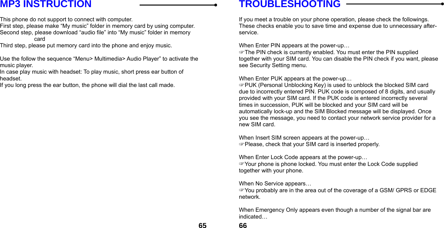 65MP3 INSTRUCTION  This phone do not support to connect with computer.   First step, please make &ldquo;My music&rdquo; folder in memory card by using computer. Second step, please download &ldquo;audio file&rdquo; into &ldquo;My music&rdquo; folder in memory card Third step, please put memory card into the phone and enjoy music.      Use the follow the sequence &ldquo;Menu> Multimedia> Audio Player&rdquo; to activate the music player.   In case play music with headset: To play music, short press ear button of headset.  If you long press the ear button, the phone will dial the last call made.   66TROUBLESHOOTING  If you meet a trouble on your phone operation, please check the followings. These checks enable you to save time and expense due to unnecessary after-service.  When Enter PIN appears at the power-up&hellip; ☞ The PIN check is currently enabled. You must enter the PIN supplied together with your SIM card. You can disable the PIN check if you want, please see Security Setting menu.  When Enter PUK appears at the power-up&hellip; ☞ PUK (Personal Unblocking Key) is used to unblock the blocked SIM card due to incorrectly entered PIN. PUK code is composed of 8 digits, and usually provided with your SIM card. If the PUK code is entered incorrectly several times in succession, PUK will be blocked and your SIM card will be automatically lock-up and the SIM Blocked message will be displayed. Once you see the message, you need to contact your network service provider for a new SIM card.  When Insert SIM screen appears at the power-up&hellip; ☞ Please, check that your SIM card is inserted properly.  When Enter Lock Code appears at the power-up&hellip; ☞ Your phone is phone locked. You must enter the Lock Code supplied together with your phone.  When No Service appears&hellip; ☞ You probably are in the area out of the coverage of a GSM/ GPRS or EDGE network.  When Emergency Only appears even though a number of the signal bar are indicated&hellip; 