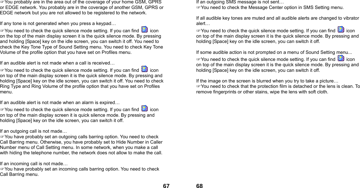  67☞ You probably are in the area out of the coverage of your home GSM, GPRS or EDGE network. You probably are in the coverage of another GSM, GPRS or EDGE network but you are not allowed to be registered to the network.  If any tone is not generated when you press a keypad&hellip; ☞ You need to check the quick silence mode setting. If you can find   icon on the top of the main display screen it is the quick silence mode. By pressing and holding [Space] key on the idle screen, you can switch it off. You need to check the Key Tone Type of Sound Setting menu. You need to check Key Tone Volume of the profile option that you have set on Profiles menu.  If an audible alert is not made when a call is received&hellip; ☞ You need to check the quick silence mode setting. If you can find   icon on top of the main display screen it is the quick silence mode. By pressing and holding [Space] key on the idle screen, you can switch it off. You need to check Ring Type and Ring Volume of the profile option that you have set on Profiles menu.  If an audible alert is not made when an alarm is expired&hellip; ☞ You need to check the quick silence mode setting. If you can find   icon on top of the main display screen it is quick silence mode. By pressing and holding [Space] key on the idle screen, you can switch it off.  If an outgoing call is not made&hellip; ☞ You have probably set an outgoing calls barring option. You need to check Call Barring menu. Otherwise, you have probably set to Hide Number in Caller Number menu of Call Setting menu. In some network, when you make a call with hiding the telephone number, the network does not allow to make the call.  If an incoming call is not made&hellip; ☞ You have probably set an incoming calls barring option. You need to check Call Barring menu.   68If an outgoing SMS message is not sent&hellip; ☞ You need to check the Message Center option in SMS Setting menu.  If all audible key tones are muted and all audible alerts are changed to vibrator alert&hellip; ☞ You need to check the quick silence mode setting. If you can find   icon on top of the main display screen it is the quick silence mode. By pressing and holding [Space] key on the idle screen, you can switch it off.  If some audible action is not prompted on a menu of Sound Setting menu... ☞ You need to check the quick silence mode setting. If you can find   icon on top of the main display screen it is the quick silence mode. By pressing and holding [Space] key on the idle screen, you can switch it off.  If the image on the screen is blurred when you try to take a picture&hellip; ☞ You need to check that the protection film is detached or the lens is clean. To remove fingerprints or other stains, wipe the lens with soft cloth.  