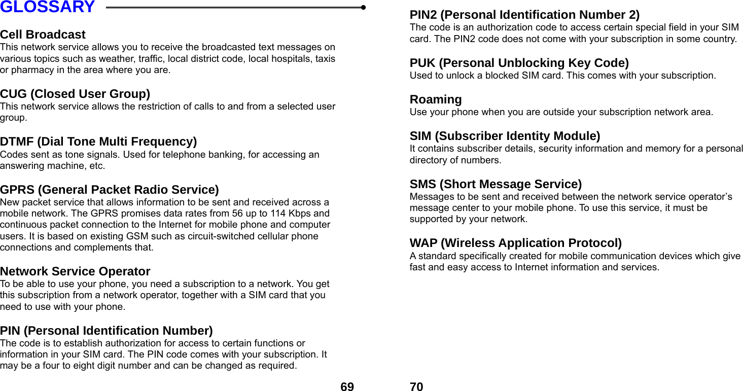  69GLOSSARY  Cell Broadcast This network service allows you to receive the broadcasted text messages on various topics such as weather, traffic, local district code, local hospitals, taxis or pharmacy in the area where you are.  CUG (Closed User Group) This network service allows the restriction of calls to and from a selected user group.  DTMF (Dial Tone Multi Frequency) Codes sent as tone signals. Used for telephone banking, for accessing an answering machine, etc.  GPRS (General Packet Radio Service)   New packet service that allows information to be sent and received across a mobile network. The GPRS promises data rates from 56 up to 114 Kbps and continuous packet connection to the Internet for mobile phone and computer users. It is based on existing GSM such as circuit-switched cellular phone connections and complements that.  Network Service Operator To be able to use your phone, you need a subscription to a network. You get this subscription from a network operator, together with a SIM card that you need to use with your phone.  PIN (Personal Identification Number) The code is to establish authorization for access to certain functions or information in your SIM card. The PIN code comes with your subscription. It may be a four to eight digit number and can be changed as required.  70 PIN2 (Personal Identification Number 2) The code is an authorization code to access certain special field in your SIM card. The PIN2 code does not come with your subscription in some country.  PUK (Personal Unblocking Key Code) Used to unlock a blocked SIM card. This comes with your subscription.  Roaming Use your phone when you are outside your subscription network area.  SIM (Subscriber Identity Module) It contains subscriber details, security information and memory for a personal directory of numbers.    SMS (Short Message Service) Messages to be sent and received between the network service operator&rsquo;s message center to your mobile phone. To use this service, it must be supported by your network.  WAP (Wireless Application Protocol) A standard specifically created for mobile communication devices which give fast and easy access to Internet information and services.  