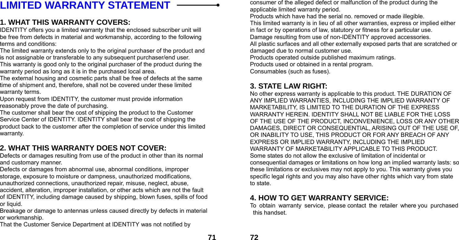  71LIMITED WARRANTY STATEMENT    1. WHAT THIS WARRANTY COVERS: IDENTITY offers you a limited warranty that the enclosed subscriber unit will be free from defects in material and workmanship, according to the following terms and conditions: The limited warranty extends only to the original purchaser of the product and is not assignable or transferable to any subsequent purchaser/end user. This warranty is good only to the original purchaser of the product during the warranty period as long as it is in the purchased local area. The external housing and cosmetic parts shall be free of defects at the same time of shipment and, therefore, shall not be covered under these limited warranty terms. Upon request from IDENTITY, the customer must provide information reasonably prove the date of purchasing. The customer shall bear the cost of shipping the product to the Customer Service Center of IDENTITY. IDENTITY shall bear the cost of shipping the product back to the customer after the completion of service under this limited warranty.  2. WHAT THIS WARRANTY DOES NOT COVER: Defects or damages resulting from use of the product in other than its normal and customary manner. Defects or damages from abnormal use, abnormal conditions, improper storage, exposure to moisture or dampness, unauthorized modifications, unauthorized connections, unauthorized repair, misuse, neglect, abuse, accident, alteration, improper installation, or other acts which are not the fault of IDENTITY, including damage caused by shipping, blown fuses, spills of food or liquid. Breakage or damage to antennas unless caused directly by defects in material or workmanship. That the Customer Service Department at IDENTITY was not notified by  72consumer of the alleged defect or malfunction of the product during the applicable limited warranty period. Products which have had the serial no. removed or made illegible. This limited warranty is in lieu of all other warranties, express or implied either in fact or by operations of law, statutory or fitness for a particular use. Damage resulting from use of non-IDENTITY approved accessories. All plastic surfaces and all other externally exposed parts that are scratched or damaged due to normal customer use. Products operated outside published maximum ratings. Products used or obtained in a rental program. Consumables (such as fuses).  3. STATE LAW RIGHT: No other express warranty is applicable to this product. THE DURATION OF ANY IMPLIED WARRANTIES, INCLUDING THE IMPLIED WARRANTY OF MARKETABILITY, IS LIMITED TO THE DURATION OF THE EXPRESS WARRANTY HEREIN. IDENTITY SHALL NOT BE LIABLE FOR THE LOSS OF THE USE OF THE PRODUCT, INCONVENIENCE, LOSS OR ANY OTHER DAMAGES, DIRECT OR CONSEQUENTIAL, ARISING OUT OF THE USE OF, OR INABILITY TO USE, THIS PRODUCT OR FOR ANY BREACH OF ANY EXPRESS OR IMPLIED WARRANTY, INCLUDING THE IMPLIED WARRANTY OF MARKETABILITY APPLICABLE TO THIS PRODUCT. Some states do not allow the exclusive of limitation of incidental or consequential damages or limitations on how long an implied warranty lasts: so these limitations or exclusives may not apply to you. This warranty gives you specific legal rights and you may also have other rights which vary from state to state.  4. HOW TO GET WARRANTY SERVICE: To obtain warranty service, please contact the retailer where you purchased this handset.   