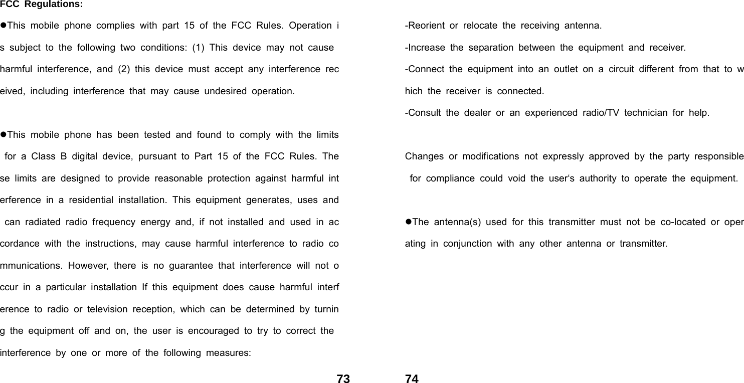  73FCC Regulations: This mobile phone complies with part 15 of the FCC Rules. Operation is subject to the following two conditions: (1) This device may not cause harmful interference, and (2) this device must accept any interference received, including interference that may cause undesired operation.  This mobile phone has been tested and found to comply with the limits for a Class B digital device, pursuant to Part 15 of the FCC Rules. These limits are designed to provide reasonable protection against harmful interference in a residential installation. This equipment generates, uses and can radiated radio frequency energy and, if not installed and used in accordance with the instructions, may cause harmful interference to radio communications. However, there is no guarantee that interference will not occur in a particular installation If this equipment does cause harmful interference to radio or television reception, which can be determined by turning the equipment off and on, the user is encouraged to try to correct the interference by one or more of the following measures:  74 -Reorient or relocate the receiving antenna. -Increase the separation between the equipment and receiver. -Connect the equipment into an outlet on a circuit different from that to which the receiver is connected. -Consult the dealer or an experienced radio/TV technician for help.  Changes or modifications not expressly approved by the party responsible for compliance could void the user&lsquo;s authority to operate the equipment.  The antenna(s) used for this transmitter must not be co-located or operating in conjunction with any other antenna or transmitter. 