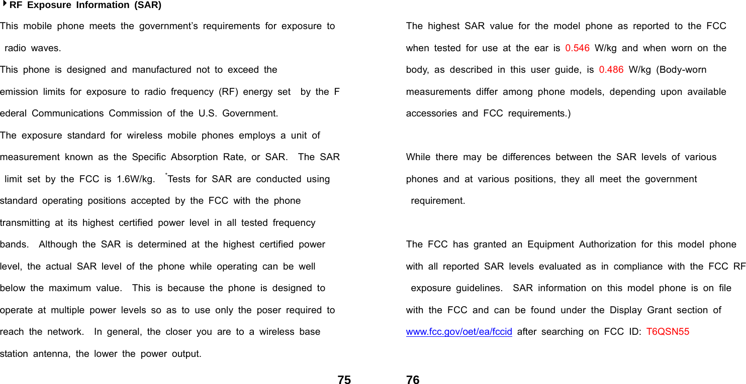  75RF Exposure Information (SAR) This mobile phone meets the government&rsquo;s requirements for exposure to  radio waves. This phone is designed and manufactured not to exceed the  emission limits for exposure to radio frequency (RF) energy set  by the Federal Communications Commission of the U.S. Government.   The exposure standard for wireless mobile phones employs a unit of    measurement known as the Specific Absorption Rate, or SAR.  The SAR limit set by the FCC is 1.6W/kg.  *Tests for SAR are conducted using  standard operating positions accepted by the FCC with the phone        transmitting at its highest certified power level in all tested frequency     bands.  Although the SAR is determined at the highest certified power   level, the actual SAR level of the phone while operating can be well     below the maximum value.  This is because the phone is designed to   operate at multiple power levels so as to use only the poser required to reach the network.  In general, the closer you are to a wireless base    station antenna, the lower the power output.  76 The highest SAR value for the model phone as reported to the FCC    when tested for use at the ear is 0.546 W/kg and when worn on the    body, as described in this user guide, is 0.486 W/kg (Body-worn        measurements differ among phone models, depending upon available    accessories and FCC requirements.)  While there may be differences between the SAR levels of various      phones and at various positions, they all meet the government           requirement.  The FCC has granted an Equipment Authorization for this model phone  with all reported SAR levels evaluated as in compliance with the FCC RF exposure guidelines.  SAR information on this model phone is on file   with the FCC and can be found under the Display Grant section of     www.fcc.gov/oet/ea/fccid after searching on FCC ID: T6QSN55  