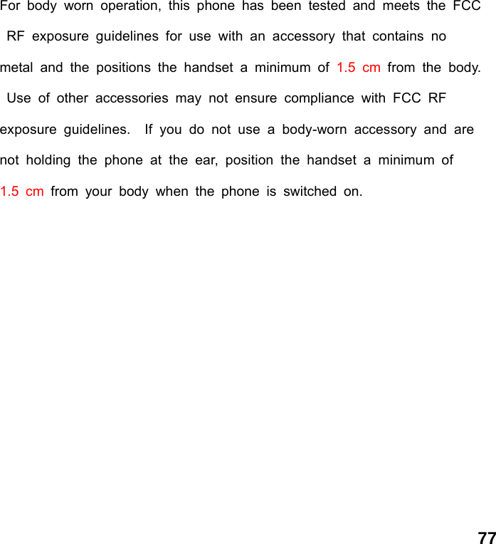  77For body worn operation, this phone has been tested and meets the FCC RF exposure guidelines for use with an accessory that contains no     metal and the positions the handset a minimum of 1.5 cm from the body. Use of other accessories may not ensure compliance with FCC RF     exposure guidelines.  If you do not use a body-worn accessory and are not holding the phone at the ear, position the handset a minimum of    1.5 cm from your body when the phone is switched on.  