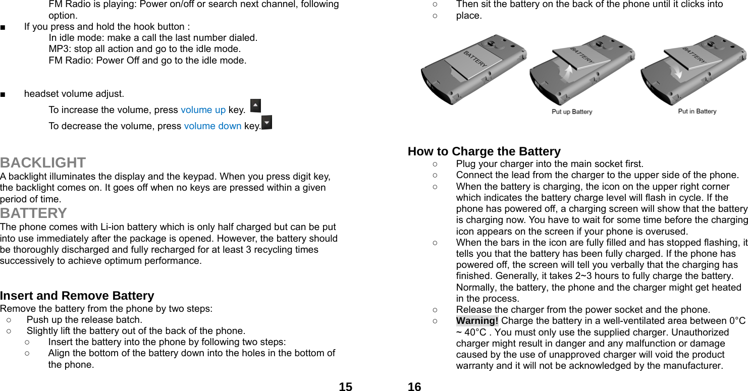  15FM Radio is playing: Power on/off or search next channel, following option. ■  If you press and hold the hook button :                     In idle mode: make a call the last number dialed.           MP3: stop all action and go to the idle mode. FM Radio: Power Off and go to the idle mode.   ■ headset volume adjust. To increase the volume, press volume up key.   To decrease the volume, press volume down key.    BACKLIGHT A backlight illuminates the display and the keypad. When you press digit key, the backlight comes on. It goes off when no keys are pressed within a given period of time. BATTERY The phone comes with Li-ion battery which is only half charged but can be put into use immediately after the package is opened. However, the battery should be thoroughly discharged and fully recharged for at least 3 recycling times successively to achieve optimum performance.   Insert and Remove Battery Remove the battery from the phone by two steps: ○  Push up the release batch.   ○  Slightly lift the battery out of the back of the phone.   ○  Insert the battery into the phone by following two steps: ○  Align the bottom of the battery down into the holes in the bottom of the phone.  16○  Then sit the battery on the back of the phone until it clicks into   ○ place.            How to Charge the Battery ○  Plug your charger into the main socket first. ○  Connect the lead from the charger to the upper side of the phone. ○  When the battery is charging, the icon on the upper right corner which indicates the battery charge level will flash in cycle. If the phone has powered off, a charging screen will show that the battery is charging now. You have to wait for some time before the charging icon appears on the screen if your phone is overused. ○  When the bars in the icon are fully filled and has stopped flashing, it tells you that the battery has been fully charged. If the phone has powered off, the screen will tell you verbally that the charging has finished. Generally, it takes 2~3 hours to fully charge the battery. Normally, the battery, the phone and the charger might get heated in the process.   ○  Release the charger from the power socket and the phone. ○ Warning! Charge the battery in a well-ventilated area between 0&deg;C ~ 40&deg;C . You must only use the supplied charger. Unauthorized charger might result in danger and any malfunction or damage caused by the use of unapproved charger will void the product warranty and it will not be acknowledged by the manufacturer. 