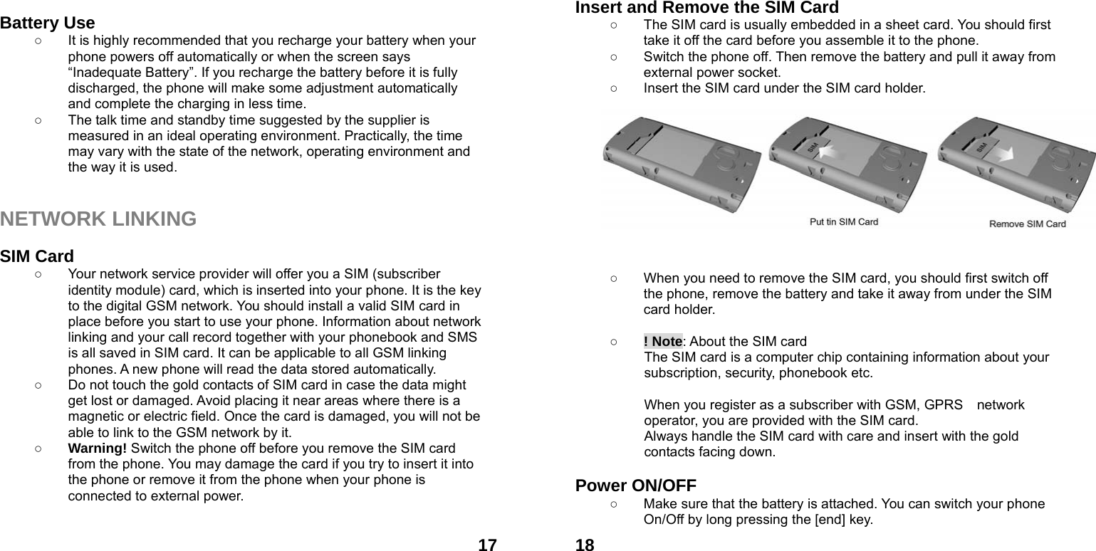  17 Battery Use ○  It is highly recommended that you recharge your battery when your phone powers off automatically or when the screen says &ldquo;Inadequate Battery&rdquo;. If you recharge the battery before it is fully discharged, the phone will make some adjustment automatically and complete the charging in less time.   ○  The talk time and standby time suggested by the supplier is measured in an ideal operating environment. Practically, the time may vary with the state of the network, operating environment and the way it is used.   NETWORK LINKING  SIM Card ○  Your network service provider will offer you a SIM (subscriber identity module) card, which is inserted into your phone. It is the key to the digital GSM network. You should install a valid SIM card in place before you start to use your phone. Information about network linking and your call record together with your phonebook and SMS is all saved in SIM card. It can be applicable to all GSM linking phones. A new phone will read the data stored automatically.   ○  Do not touch the gold contacts of SIM card in case the data might get lost or damaged. Avoid placing it near areas where there is a magnetic or electric field. Once the card is damaged, you will not be able to link to the GSM network by it.   ○ Warning! Switch the phone off before you remove the SIM card from the phone. You may damage the card if you try to insert it into the phone or remove it from the phone when your phone is connected to external power.     18Insert and Remove the SIM Card ○  The SIM card is usually embedded in a sheet card. You should first take it off the card before you assemble it to the phone. ○  Switch the phone off. Then remove the battery and pull it away from external power socket. ○  Insert the SIM card under the SIM card holder.            ○  When you need to remove the SIM card, you should first switch off the phone, remove the battery and take it away from under the SIM card holder.  ○ ! Note: About the SIM card The SIM card is a computer chip containing information about your subscription, security, phonebook etc.  When you register as a subscriber with GSM, GPRS    network operator, you are provided with the SIM card. Always handle the SIM card with care and insert with the gold contacts facing down.  Power ON/OFF  ○  Make sure that the battery is attached. You can switch your phone On/Off by long pressing the [end] key. 