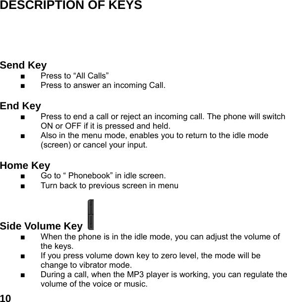  10  DESCRIPTION OF KEYS      Send Key   ■  Press to &ldquo;All Calls&rdquo; ■  Press to answer an incoming Call.  End Key  ■  Press to end a call or reject an incoming call. The phone will switch ON or OFF if it is pressed and held. ■  Also in the menu mode, enables you to return to the idle mode (screen) or cancel your input.  Home Key   ■  Go to &ldquo; Phonebook&rdquo; in idle screen.   ■  Turn back to previous screen in menu  Side Volume Key   ■  When the phone is in the idle mode, you can adjust the volume of the keys. ■  If you press volume down key to zero level, the mode will be change to vibrator mode. ■  During a call, when the MP3 player is working, you can regulate the volume of the voice or music. 