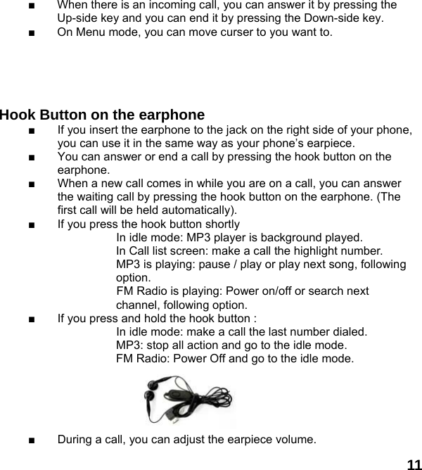  11 ■  When there is an incoming call, you can answer it by pressing the Up-side key and you can end it by pressing the Down-side key. ■  On Menu mode, you can move curser to you want to.          Hook Button on the earphone  ■  If you insert the earphone to the jack on the right side of your phone, you can use it in the same way as your phone&rsquo;s earpiece. ■  You can answer or end a call by pressing the hook button on the earphone. ■  When a new call comes in while you are on a call, you can answer the waiting call by pressing the hook button on the earphone. (The first call will be held automatically). ■  If you press the hook button shortly                       In idle mode: MP3 player is background played.     In Call list screen: make a call the highlight number.                     MP3 is playing: pause / play or play next song, following  option. FM Radio is playing: Power on/off or search next channel, following option. ■  If you press and hold the hook button :                     In idle mode: make a call the last number dialed.                     MP3: stop all action and go to the idle mode.     FM Radio: Power Off and go to the idle mode.      ■  During a call, you can adjust the earpiece volume. 