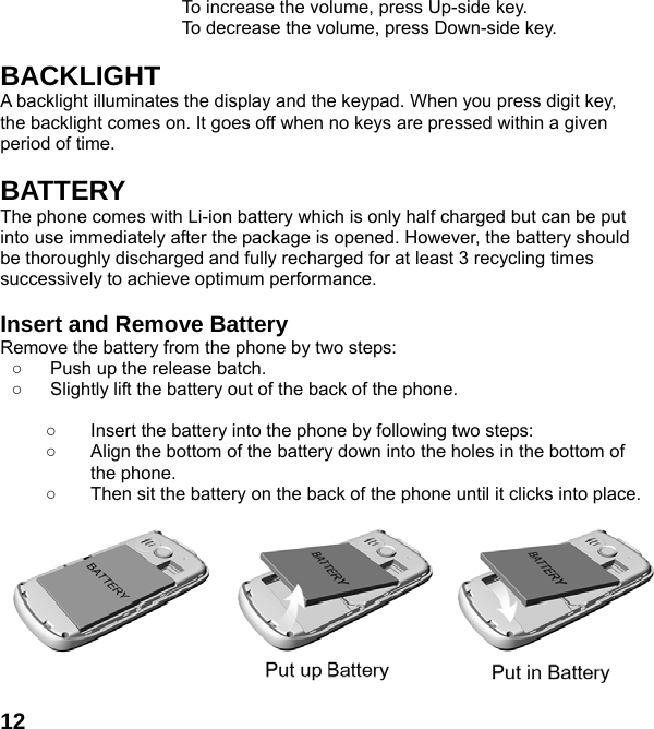  12To increase the volume, press Up-side key. To decrease the volume, press Down-side key.  BACKLIGHT A backlight illuminates the display and the keypad. When you press digit key, the backlight comes on. It goes off when no keys are pressed within a given period of time.  BATTERY The phone comes with Li-ion battery which is only half charged but can be put into use immediately after the package is opened. However, the battery should be thoroughly discharged and fully recharged for at least 3 recycling times successively to achieve optimum performance.  Insert and Remove Battery Remove the battery from the phone by two steps: ○  Push up the release batch.   ○  Slightly lift the battery out of the back of the phone.    ○  Insert the battery into the phone by following two steps: ○  Align the bottom of the battery down into the holes in the bottom of the phone. ○  Then sit the battery on the back of the phone until it clicks into place.          