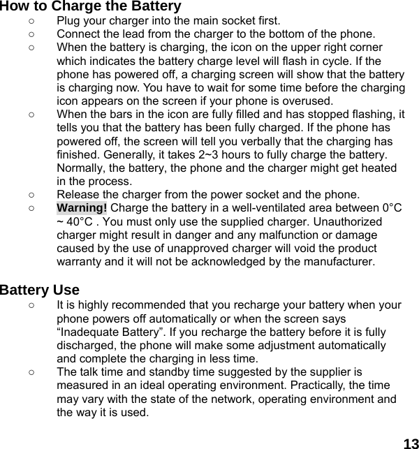  13  How to Charge the Battery ○  Plug your charger into the main socket first. ○  Connect the lead from the charger to the bottom of the phone. ○  When the battery is charging, the icon on the upper right corner which indicates the battery charge level will flash in cycle. If the phone has powered off, a charging screen will show that the battery is charging now. You have to wait for some time before the charging icon appears on the screen if your phone is overused. ○  When the bars in the icon are fully filled and has stopped flashing, it tells you that the battery has been fully charged. If the phone has powered off, the screen will tell you verbally that the charging has finished. Generally, it takes 2~3 hours to fully charge the battery. Normally, the battery, the phone and the charger might get heated in the process.   ○  Release the charger from the power socket and the phone. ○ Warning! Charge the battery in a well-ventilated area between 0&deg;C ~ 40&deg;C . You must only use the supplied charger. Unauthorized charger might result in danger and any malfunction or damage caused by the use of unapproved charger will void the product warranty and it will not be acknowledged by the manufacturer.  Battery Use ○  It is highly recommended that you recharge your battery when your phone powers off automatically or when the screen says &ldquo;Inadequate Battery&rdquo;. If you recharge the battery before it is fully discharged, the phone will make some adjustment automatically and complete the charging in less time.   ○  The talk time and standby time suggested by the supplier is measured in an ideal operating environment. Practically, the time may vary with the state of the network, operating environment and the way it is used.  