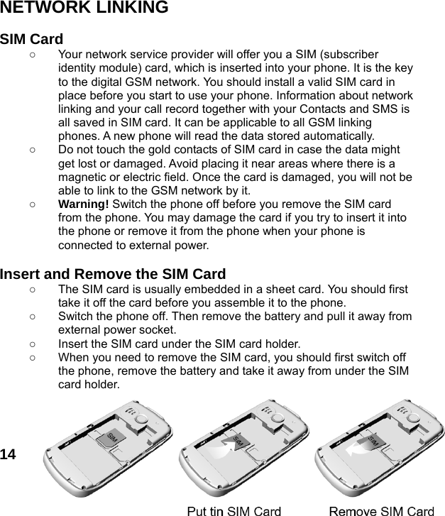  14 NETWORK LINKING  SIM Card ○  Your network service provider will offer you a SIM (subscriber identity module) card, which is inserted into your phone. It is the key to the digital GSM network. You should install a valid SIM card in place before you start to use your phone. Information about network linking and your call record together with your Contacts and SMS is all saved in SIM card. It can be applicable to all GSM linking phones. A new phone will read the data stored automatically.   ○  Do not touch the gold contacts of SIM card in case the data might get lost or damaged. Avoid placing it near areas where there is a magnetic or electric field. Once the card is damaged, you will not be able to link to the GSM network by it.   ○ Warning! Switch the phone off before you remove the SIM card from the phone. You may damage the card if you try to insert it into the phone or remove it from the phone when your phone is connected to external power.    Insert and Remove the SIM Card ○  The SIM card is usually embedded in a sheet card. You should first take it off the card before you assemble it to the phone. ○  Switch the phone off. Then remove the battery and pull it away from external power socket. ○  Insert the SIM card under the SIM card holder. ○  When you need to remove the SIM card, you should first switch off the phone, remove the battery and take it away from under the SIM card holder.     