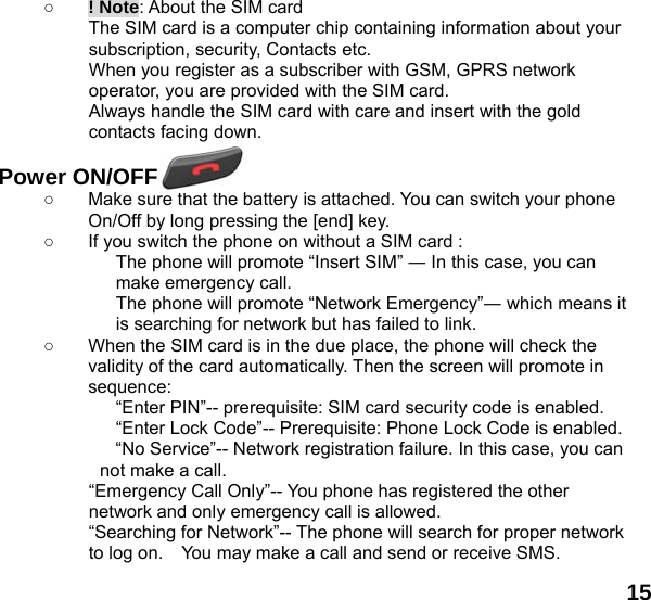  15       ○ ! Note: About the SIM card The SIM card is a computer chip containing information about your subscription, security, Contacts etc. When you register as a subscriber with GSM, GPRS network operator, you are provided with the SIM card. Always handle the SIM card with care and insert with the gold contacts facing down.  Power ON/OFF  ○  Make sure that the battery is attached. You can switch your phone On/Off by long pressing the [end] key. ○  If you switch the phone on without a SIM card : The phone will promote &ldquo;Insert SIM&rdquo; ― In this case, you can make emergency call. The phone will promote &ldquo;Network Emergency&rdquo;― which means it is searching for network but has failed to link. ○  When the SIM card is in the due place, the phone will check the validity of the card automatically. Then the screen will promote in sequence: &ldquo;Enter PIN&rdquo;-- prerequisite: SIM card security code is enabled.   &ldquo;Enter Lock Code&rdquo;-- Prerequisite: Phone Lock Code is enabled. &ldquo;No Service&rdquo;-- Network registration failure. In this case, you can not make a call. &ldquo;Emergency Call Only&rdquo;-- You phone has registered the other network and only emergency call is allowed.   &ldquo;Searching for Network&rdquo;-- The phone will search for proper network to log on.    You may make a call and send or receive SMS. 