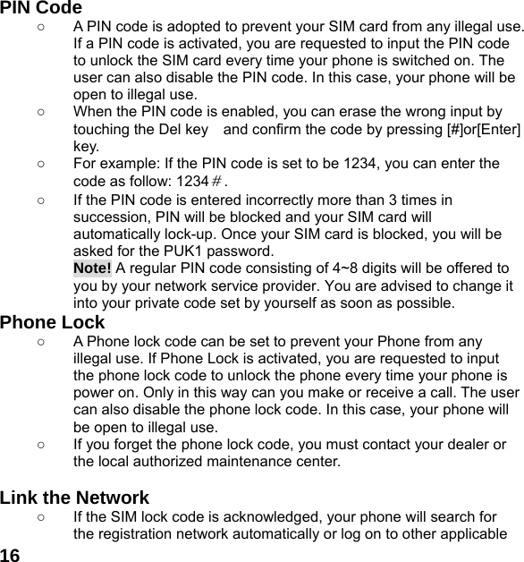  16  PIN Code ○  A PIN code is adopted to prevent your SIM card from any illegal use. If a PIN code is activated, you are requested to input the PIN code to unlock the SIM card every time your phone is switched on. The user can also disable the PIN code. In this case, your phone will be open to illegal use. ○  When the PIN code is enabled, you can erase the wrong input by touching the Del key    and confirm the code by pressing [#]or[Enter] key.  ○  For example: If the PIN code is set to be 1234, you can enter the code as follow: 1234＃. ○  If the PIN code is entered incorrectly more than 3 times in succession, PIN will be blocked and your SIM card will automatically lock-up. Once your SIM card is blocked, you will be asked for the PUK1 password. Note! A regular PIN code consisting of 4~8 digits will be offered to you by your network service provider. You are advised to change it into your private code set by yourself as soon as possible. Phone Lock ○  A Phone lock code can be set to prevent your Phone from any illegal use. If Phone Lock is activated, you are requested to input the phone lock code to unlock the phone every time your phone is power on. Only in this way can you make or receive a call. The user can also disable the phone lock code. In this case, your phone will be open to illegal use.   ○  If you forget the phone lock code, you must contact your dealer or the local authorized maintenance center.    Link the Network ○  If the SIM lock code is acknowledged, your phone will search for the registration network automatically or log on to other applicable 