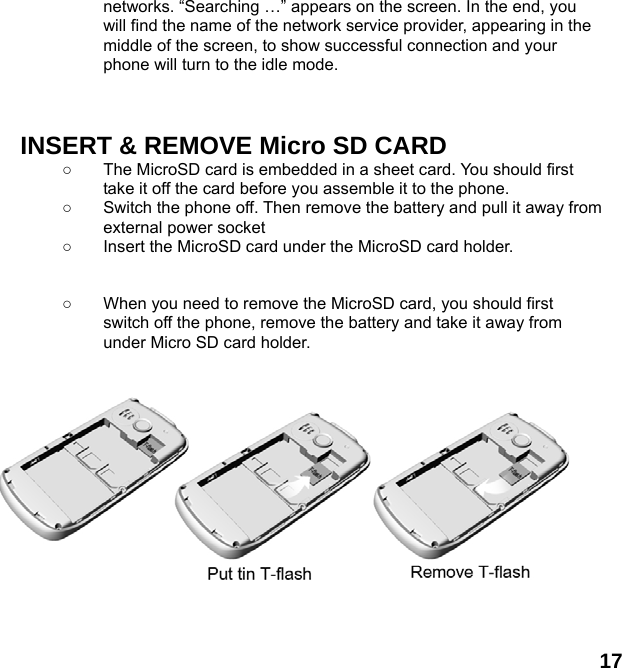 17 networks. &ldquo;Searching &hellip;&rdquo; appears on the screen. In the end, you will find the name of the network service provider, appearing in the middle of the screen, to show successful connection and your phone will turn to the idle mode.    INSERT &amp; REMOVE Micro SD CARD ○  The MicroSD card is embedded in a sheet card. You should first take it off the card before you assemble it to the phone.   ○  Switch the phone off. Then remove the battery and pull it away from external power socket ○  Insert the MicroSD card under the MicroSD card holder.   ○  When you need to remove the MicroSD card, you should first switch off the phone, remove the battery and take it away from under Micro SD card holder.            