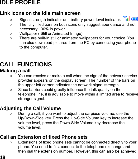  18IDLE PROFILE  Link Icons on the idle main screen ○  Signal strength indicator and battery power level indicator:    ○  The fully filled bars on both icons only suggest abundance and not necessary 100% in power. ○  Wallpaper ( Still or Animated Image) ○  There are built-in still or animated wallpapers for your choice. You can also download pictures from the PC by connecting your phone to the computer.   CALL FUNCTIONS Making a call ○  You can receive or make a call when the sign of the network service provider appears on the display screen. The number of the bars on the upper left corner indicates the network signal strength. ○  Since barriers could greatly influence the talk quality on the telephone line, it is advisable to move within a limited area to receive stronger signal.  Adjusting the Call Volume ○  During a call, if you want to adjust the earpiece volume, use the Up/Down-Side key. Press the Up-Side Volume key to increase the volume level, press the Down-Side Volume key decrease the volume level.  Call an Extension of fixed Phone sets ○  Extensions of fixed phone sets cannot be connected directly to your phone. You need to first connect to the telephone exchange and then dial the extension number. However, this can also be achieved 