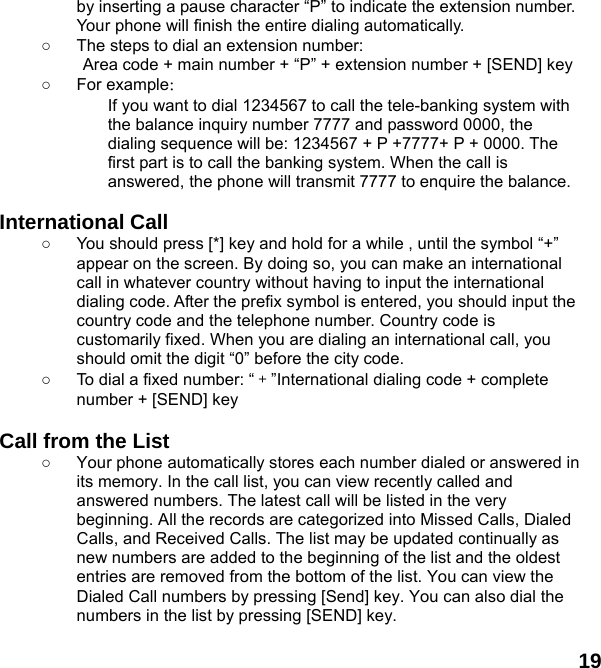  19 by inserting a pause character &ldquo;P&rdquo; to indicate the extension number. Your phone will finish the entire dialing automatically.   ○  The steps to dial an extension number: Area code + main number + &ldquo;P&rdquo; + extension number + [SEND] key   ○ For example： If you want to dial 1234567 to call the tele-banking system with the balance inquiry number 7777 and password 0000, the dialing sequence will be: 1234567 + P +7777+ P + 0000. The first part is to call the banking system. When the call is answered, the phone will transmit 7777 to enquire the balance.  International Call ○  You should press [*] key and hold for a while , until the symbol &ldquo;+&rdquo; appear on the screen. By doing so, you can make an international call in whatever country without having to input the international dialing code. After the prefix symbol is entered, you should input the country code and the telephone number. Country code is customarily fixed. When you are dialing an international call, you should omit the digit &ldquo;0&rdquo; before the city code. ○  To dial a fixed number: &ldquo;＋&rdquo;International dialing code + complete number + [SEND] key    Call from the List ○  Your phone automatically stores each number dialed or answered in its memory. In the call list, you can view recently called and answered numbers. The latest call will be listed in the very beginning. All the records are categorized into Missed Calls, Dialed Calls, and Received Calls. The list may be updated continually as new numbers are added to the beginning of the list and the oldest entries are removed from the bottom of the list. You can view the Dialed Call numbers by pressing [Send] key. You can also dial the numbers in the list by pressing [SEND] key.  