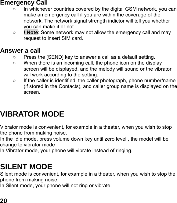  20Emergency Call ○  In whichever countries covered by the digital GSM network, you can make an emergency call if you are within the coverage of the network. The network signal strength indictor will tell you whether you can make it or not. ○ ! Note: Some network may not allow the emergency call and may request to insert SIM card.  Answer a call ○  Press the [SEND] key to answer a call as a default setting. ○  When there is an incoming call, the phone icon on the display screen will be displayed, and the melody will sound or the vibrator will work according to the setting. ○  If the caller is identified, the caller photograph, phone number/name (if stored in the Contacts), and caller group name is displayed on the screen.   VIBRATOR MODE  Vibrator mode is convenient, for example in a theater, when you wish to stop the phone from making noise.   In the Idle mode, press volume down key until zero level , the model will be change to vibrator mode .   In Vibrator mode, your phone will vibrate instead of ringing.  SILENT MODE Silent mode is convenient, for example in a theater, when you wish to stop the phone from making noise.   In Silent mode, your phone will not ring or vibrate.  